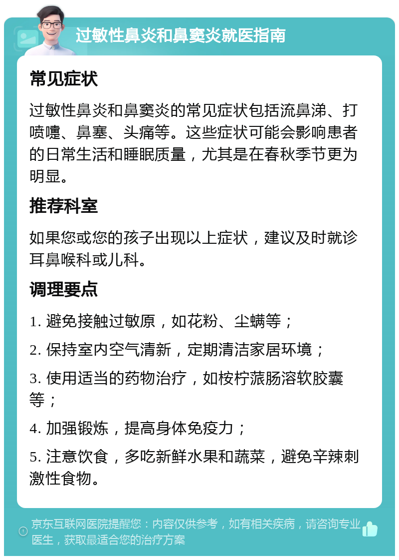 过敏性鼻炎和鼻窦炎就医指南 常见症状 过敏性鼻炎和鼻窦炎的常见症状包括流鼻涕、打喷嚏、鼻塞、头痛等。这些症状可能会影响患者的日常生活和睡眠质量，尤其是在春秋季节更为明显。 推荐科室 如果您或您的孩子出现以上症状，建议及时就诊耳鼻喉科或儿科。 调理要点 1. 避免接触过敏原，如花粉、尘螨等； 2. 保持室内空气清新，定期清洁家居环境； 3. 使用适当的药物治疗，如桉柠蒎肠溶软胶囊等； 4. 加强锻炼，提高身体免疫力； 5. 注意饮食，多吃新鲜水果和蔬菜，避免辛辣刺激性食物。