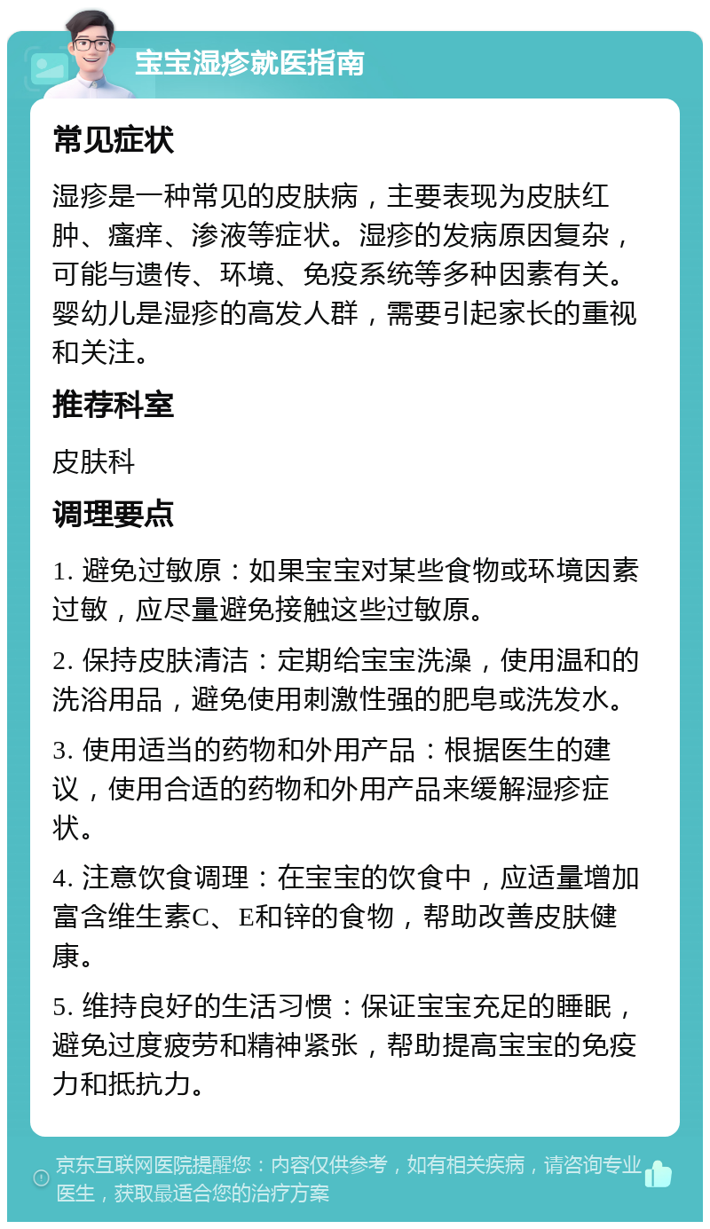 宝宝湿疹就医指南 常见症状 湿疹是一种常见的皮肤病，主要表现为皮肤红肿、瘙痒、渗液等症状。湿疹的发病原因复杂，可能与遗传、环境、免疫系统等多种因素有关。婴幼儿是湿疹的高发人群，需要引起家长的重视和关注。 推荐科室 皮肤科 调理要点 1. 避免过敏原：如果宝宝对某些食物或环境因素过敏，应尽量避免接触这些过敏原。 2. 保持皮肤清洁：定期给宝宝洗澡，使用温和的洗浴用品，避免使用刺激性强的肥皂或洗发水。 3. 使用适当的药物和外用产品：根据医生的建议，使用合适的药物和外用产品来缓解湿疹症状。 4. 注意饮食调理：在宝宝的饮食中，应适量增加富含维生素C、E和锌的食物，帮助改善皮肤健康。 5. 维持良好的生活习惯：保证宝宝充足的睡眠，避免过度疲劳和精神紧张，帮助提高宝宝的免疫力和抵抗力。