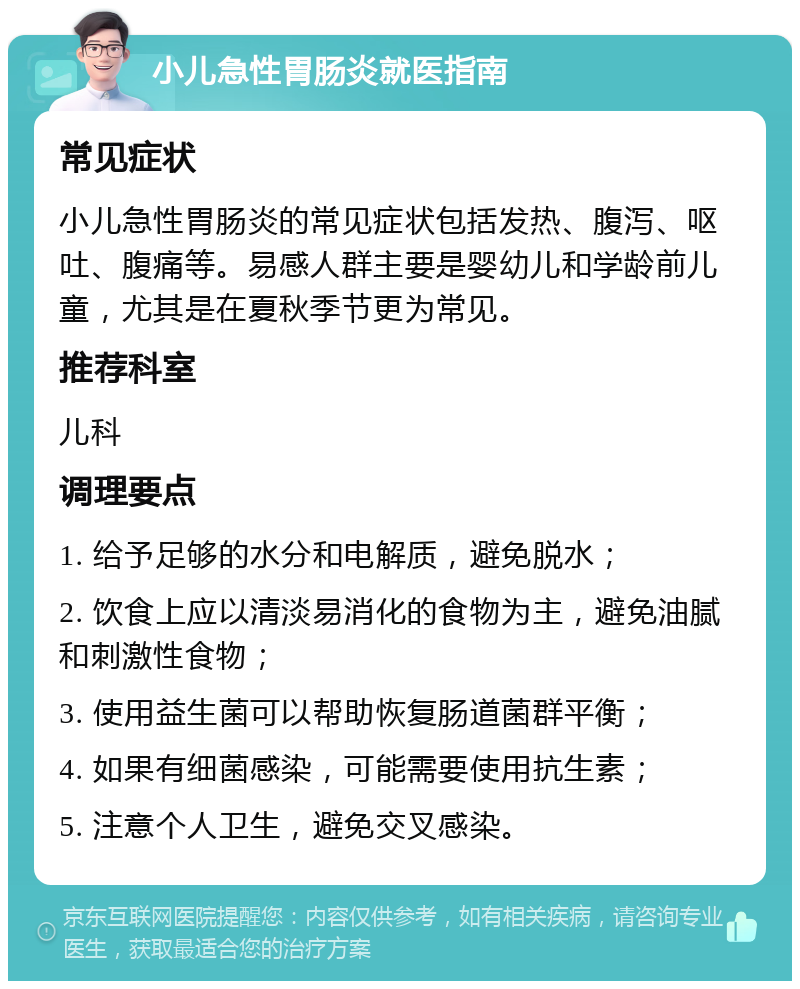 小儿急性胃肠炎就医指南 常见症状 小儿急性胃肠炎的常见症状包括发热、腹泻、呕吐、腹痛等。易感人群主要是婴幼儿和学龄前儿童，尤其是在夏秋季节更为常见。 推荐科室 儿科 调理要点 1. 给予足够的水分和电解质，避免脱水； 2. 饮食上应以清淡易消化的食物为主，避免油腻和刺激性食物； 3. 使用益生菌可以帮助恢复肠道菌群平衡； 4. 如果有细菌感染，可能需要使用抗生素； 5. 注意个人卫生，避免交叉感染。