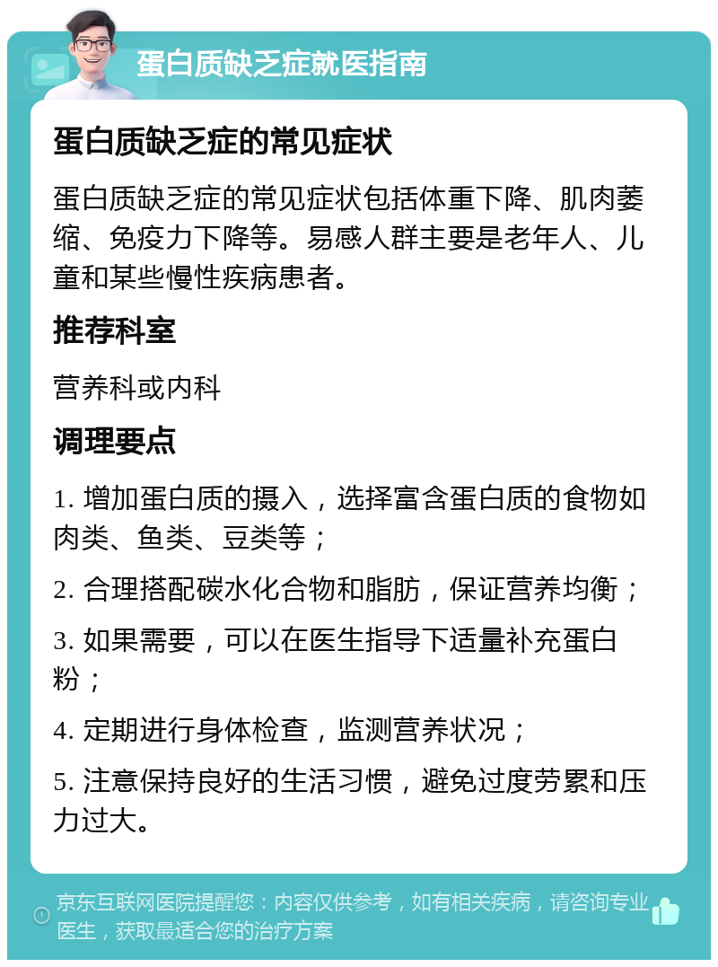 蛋白质缺乏症就医指南 蛋白质缺乏症的常见症状 蛋白质缺乏症的常见症状包括体重下降、肌肉萎缩、免疫力下降等。易感人群主要是老年人、儿童和某些慢性疾病患者。 推荐科室 营养科或内科 调理要点 1. 增加蛋白质的摄入，选择富含蛋白质的食物如肉类、鱼类、豆类等； 2. 合理搭配碳水化合物和脂肪，保证营养均衡； 3. 如果需要，可以在医生指导下适量补充蛋白粉； 4. 定期进行身体检查，监测营养状况； 5. 注意保持良好的生活习惯，避免过度劳累和压力过大。