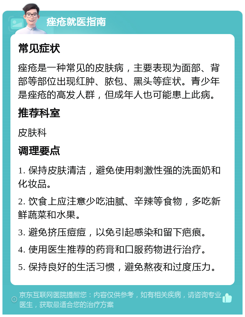 痤疮就医指南 常见症状 痤疮是一种常见的皮肤病，主要表现为面部、背部等部位出现红肿、脓包、黑头等症状。青少年是痤疮的高发人群，但成年人也可能患上此病。 推荐科室 皮肤科 调理要点 1. 保持皮肤清洁，避免使用刺激性强的洗面奶和化妆品。 2. 饮食上应注意少吃油腻、辛辣等食物，多吃新鲜蔬菜和水果。 3. 避免挤压痘痘，以免引起感染和留下疤痕。 4. 使用医生推荐的药膏和口服药物进行治疗。 5. 保持良好的生活习惯，避免熬夜和过度压力。