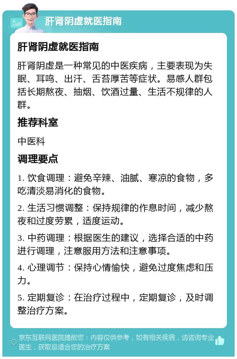 肝肾阴虚就医指南 肝肾阴虚就医指南 肝肾阴虚是一种常见的中医疾病，主要表现为失眠、耳鸣、出汗、舌苔厚苦等症状。易感人群包括长期熬夜、抽烟、饮酒过量、生活不规律的人群。 推荐科室 中医科 调理要点 1. 饮食调理：避免辛辣、油腻、寒凉的食物，多吃清淡易消化的食物。 2. 生活习惯调整：保持规律的作息时间，减少熬夜和过度劳累，适度运动。 3. 中药调理：根据医生的建议，选择合适的中药进行调理，注意服用方法和注意事项。 4. 心理调节：保持心情愉快，避免过度焦虑和压力。 5. 定期复诊：在治疗过程中，定期复诊，及时调整治疗方案。