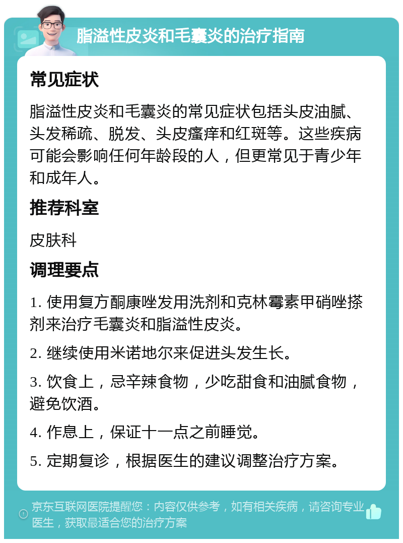 脂溢性皮炎和毛囊炎的治疗指南 常见症状 脂溢性皮炎和毛囊炎的常见症状包括头皮油腻、头发稀疏、脱发、头皮瘙痒和红斑等。这些疾病可能会影响任何年龄段的人，但更常见于青少年和成年人。 推荐科室 皮肤科 调理要点 1. 使用复方酮康唑发用洗剂和克林霉素甲硝唑搽剂来治疗毛囊炎和脂溢性皮炎。 2. 继续使用米诺地尔来促进头发生长。 3. 饮食上，忌辛辣食物，少吃甜食和油腻食物，避免饮酒。 4. 作息上，保证十一点之前睡觉。 5. 定期复诊，根据医生的建议调整治疗方案。