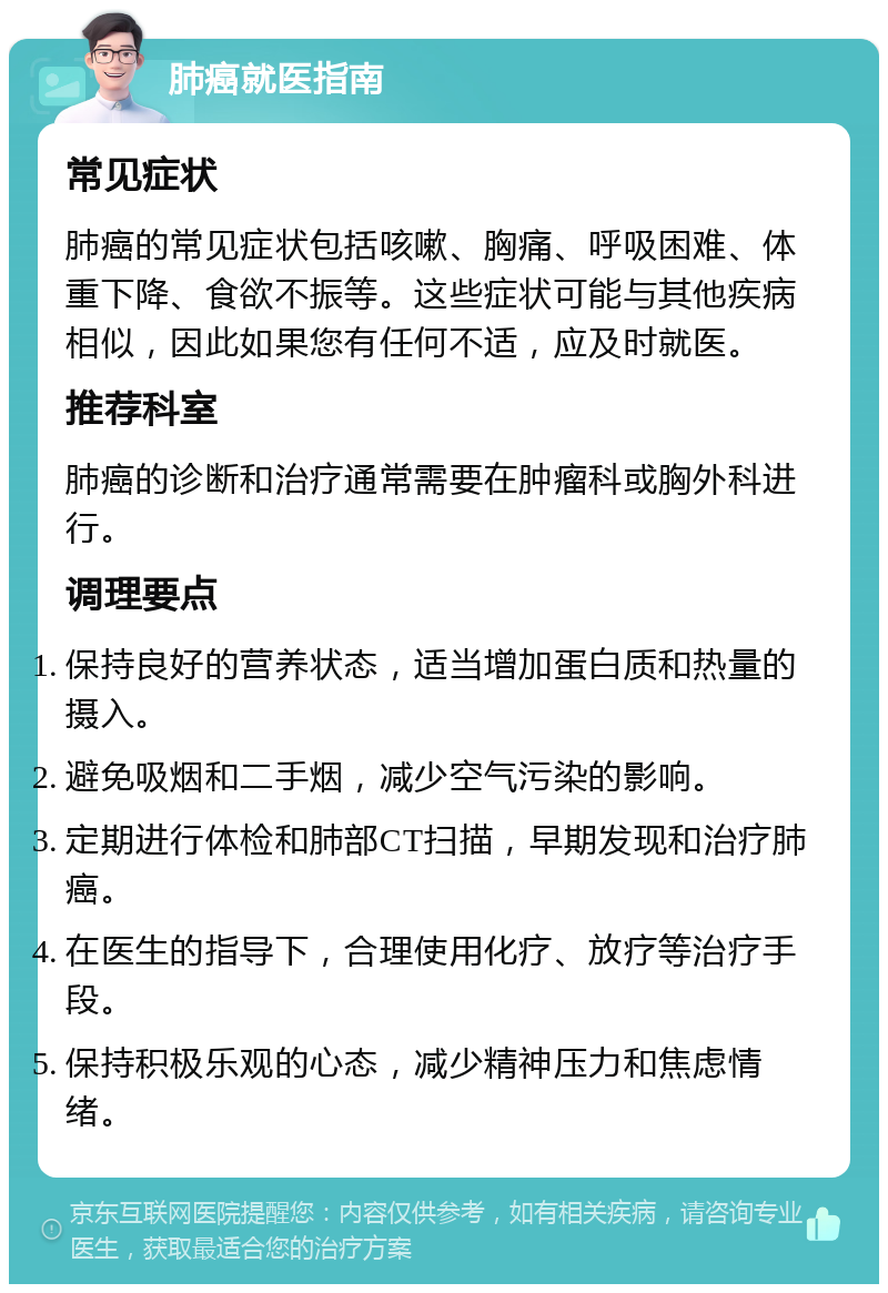 肺癌就医指南 常见症状 肺癌的常见症状包括咳嗽、胸痛、呼吸困难、体重下降、食欲不振等。这些症状可能与其他疾病相似，因此如果您有任何不适，应及时就医。 推荐科室 肺癌的诊断和治疗通常需要在肿瘤科或胸外科进行。 调理要点 保持良好的营养状态，适当增加蛋白质和热量的摄入。 避免吸烟和二手烟，减少空气污染的影响。 定期进行体检和肺部CT扫描，早期发现和治疗肺癌。 在医生的指导下，合理使用化疗、放疗等治疗手段。 保持积极乐观的心态，减少精神压力和焦虑情绪。