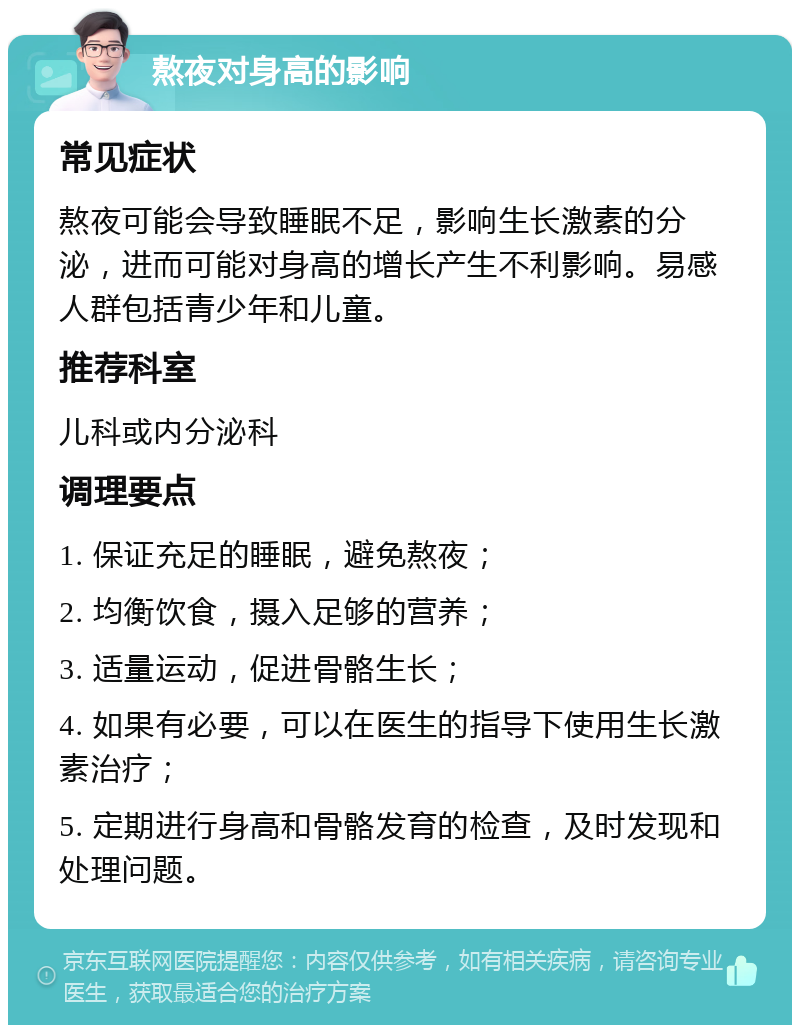 熬夜对身高的影响 常见症状 熬夜可能会导致睡眠不足，影响生长激素的分泌，进而可能对身高的增长产生不利影响。易感人群包括青少年和儿童。 推荐科室 儿科或内分泌科 调理要点 1. 保证充足的睡眠，避免熬夜； 2. 均衡饮食，摄入足够的营养； 3. 适量运动，促进骨骼生长； 4. 如果有必要，可以在医生的指导下使用生长激素治疗； 5. 定期进行身高和骨骼发育的检查，及时发现和处理问题。