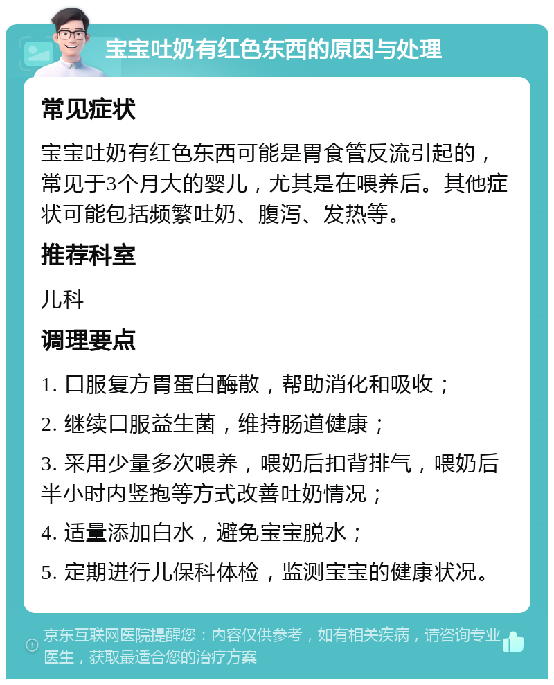 宝宝吐奶有红色东西的原因与处理 常见症状 宝宝吐奶有红色东西可能是胃食管反流引起的，常见于3个月大的婴儿，尤其是在喂养后。其他症状可能包括频繁吐奶、腹泻、发热等。 推荐科室 儿科 调理要点 1. 口服复方胃蛋白酶散，帮助消化和吸收； 2. 继续口服益生菌，维持肠道健康； 3. 采用少量多次喂养，喂奶后扣背排气，喂奶后半小时内竖抱等方式改善吐奶情况； 4. 适量添加白水，避免宝宝脱水； 5. 定期进行儿保科体检，监测宝宝的健康状况。