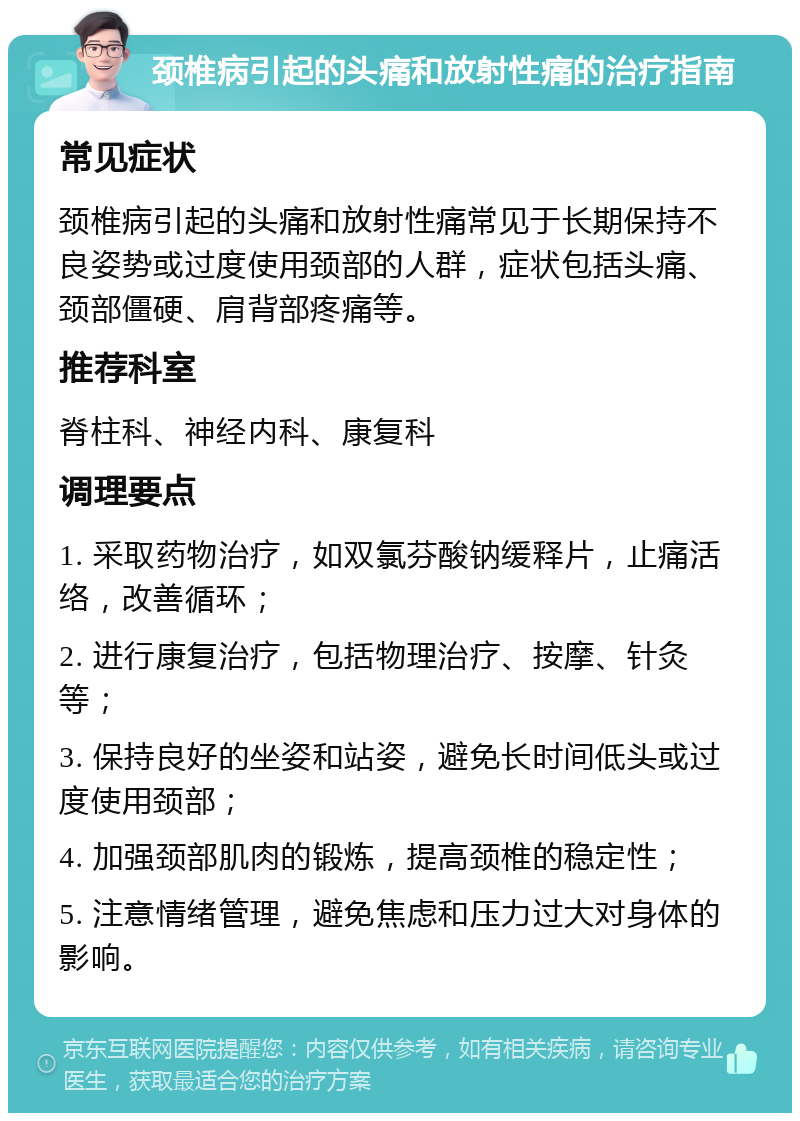 颈椎病引起的头痛和放射性痛的治疗指南 常见症状 颈椎病引起的头痛和放射性痛常见于长期保持不良姿势或过度使用颈部的人群，症状包括头痛、颈部僵硬、肩背部疼痛等。 推荐科室 脊柱科、神经内科、康复科 调理要点 1. 采取药物治疗，如双氯芬酸钠缓释片，止痛活络，改善循环； 2. 进行康复治疗，包括物理治疗、按摩、针灸等； 3. 保持良好的坐姿和站姿，避免长时间低头或过度使用颈部； 4. 加强颈部肌肉的锻炼，提高颈椎的稳定性； 5. 注意情绪管理，避免焦虑和压力过大对身体的影响。