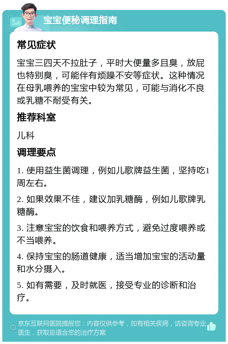 宝宝便秘调理指南 常见症状 宝宝三四天不拉肚子，平时大便量多且臭，放屁也特别臭，可能伴有烦躁不安等症状。这种情况在母乳喂养的宝宝中较为常见，可能与消化不良或乳糖不耐受有关。 推荐科室 儿科 调理要点 1. 使用益生菌调理，例如儿歌牌益生菌，坚持吃1周左右。 2. 如果效果不佳，建议加乳糖酶，例如儿歌牌乳糖酶。 3. 注意宝宝的饮食和喂养方式，避免过度喂养或不当喂养。 4. 保持宝宝的肠道健康，适当增加宝宝的活动量和水分摄入。 5. 如有需要，及时就医，接受专业的诊断和治疗。