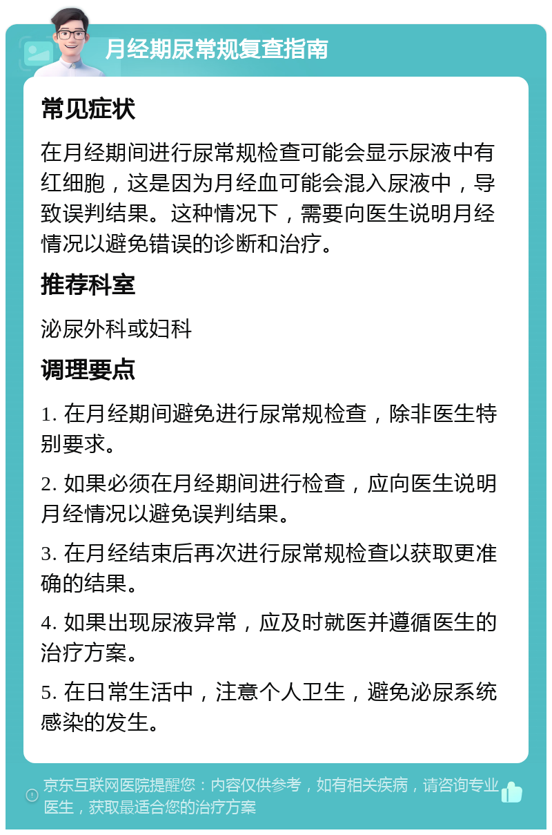 月经期尿常规复查指南 常见症状 在月经期间进行尿常规检查可能会显示尿液中有红细胞，这是因为月经血可能会混入尿液中，导致误判结果。这种情况下，需要向医生说明月经情况以避免错误的诊断和治疗。 推荐科室 泌尿外科或妇科 调理要点 1. 在月经期间避免进行尿常规检查，除非医生特别要求。 2. 如果必须在月经期间进行检查，应向医生说明月经情况以避免误判结果。 3. 在月经结束后再次进行尿常规检查以获取更准确的结果。 4. 如果出现尿液异常，应及时就医并遵循医生的治疗方案。 5. 在日常生活中，注意个人卫生，避免泌尿系统感染的发生。