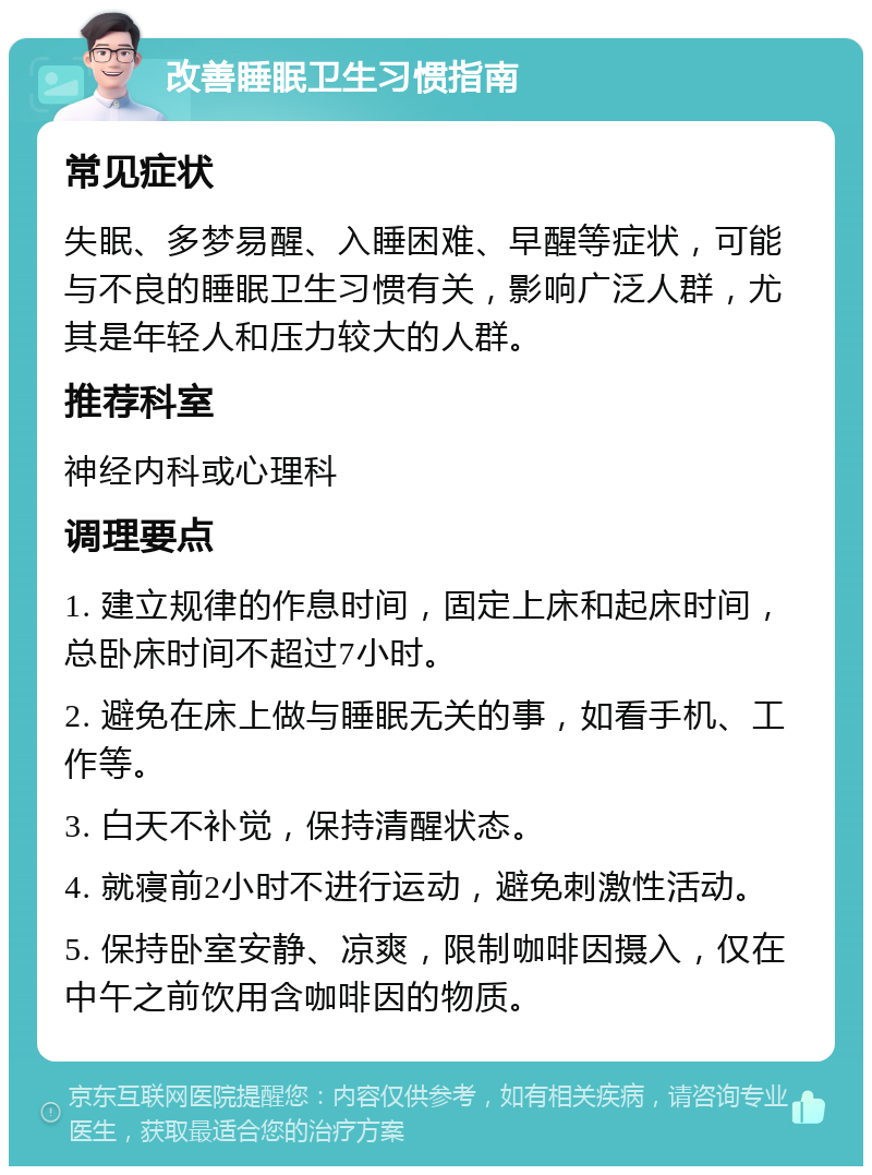 改善睡眠卫生习惯指南 常见症状 失眠、多梦易醒、入睡困难、早醒等症状，可能与不良的睡眠卫生习惯有关，影响广泛人群，尤其是年轻人和压力较大的人群。 推荐科室 神经内科或心理科 调理要点 1. 建立规律的作息时间，固定上床和起床时间，总卧床时间不超过7小时。 2. 避免在床上做与睡眠无关的事，如看手机、工作等。 3. 白天不补觉，保持清醒状态。 4. 就寝前2小时不进行运动，避免刺激性活动。 5. 保持卧室安静、凉爽，限制咖啡因摄入，仅在中午之前饮用含咖啡因的物质。