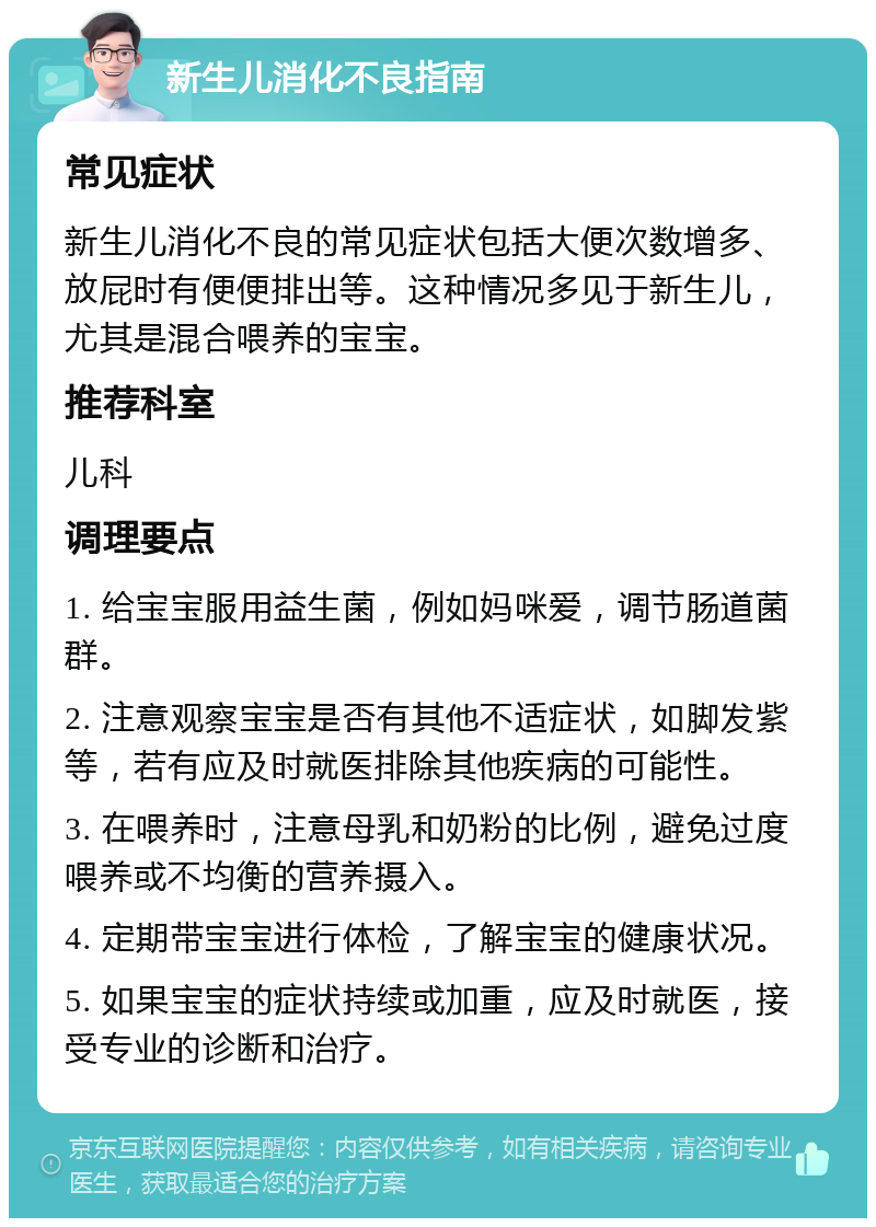 新生儿消化不良指南 常见症状 新生儿消化不良的常见症状包括大便次数增多、放屁时有便便排出等。这种情况多见于新生儿，尤其是混合喂养的宝宝。 推荐科室 儿科 调理要点 1. 给宝宝服用益生菌，例如妈咪爱，调节肠道菌群。 2. 注意观察宝宝是否有其他不适症状，如脚发紫等，若有应及时就医排除其他疾病的可能性。 3. 在喂养时，注意母乳和奶粉的比例，避免过度喂养或不均衡的营养摄入。 4. 定期带宝宝进行体检，了解宝宝的健康状况。 5. 如果宝宝的症状持续或加重，应及时就医，接受专业的诊断和治疗。