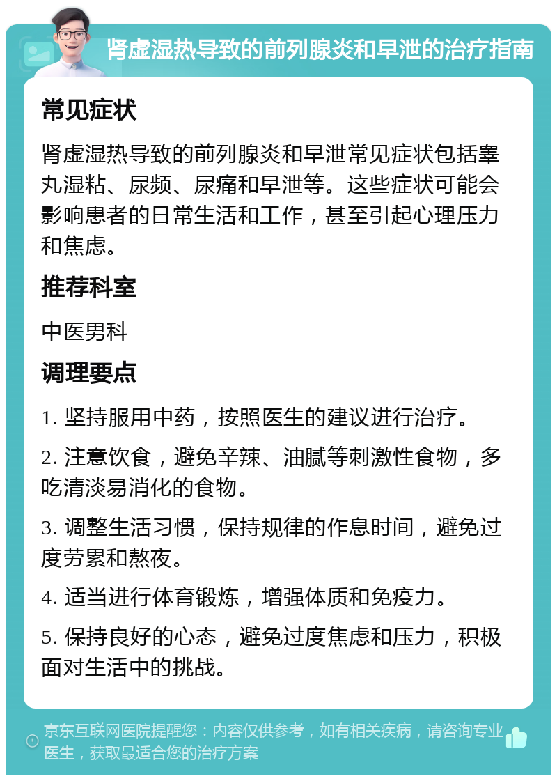 肾虚湿热导致的前列腺炎和早泄的治疗指南 常见症状 肾虚湿热导致的前列腺炎和早泄常见症状包括睾丸湿粘、尿频、尿痛和早泄等。这些症状可能会影响患者的日常生活和工作，甚至引起心理压力和焦虑。 推荐科室 中医男科 调理要点 1. 坚持服用中药，按照医生的建议进行治疗。 2. 注意饮食，避免辛辣、油腻等刺激性食物，多吃清淡易消化的食物。 3. 调整生活习惯，保持规律的作息时间，避免过度劳累和熬夜。 4. 适当进行体育锻炼，增强体质和免疫力。 5. 保持良好的心态，避免过度焦虑和压力，积极面对生活中的挑战。