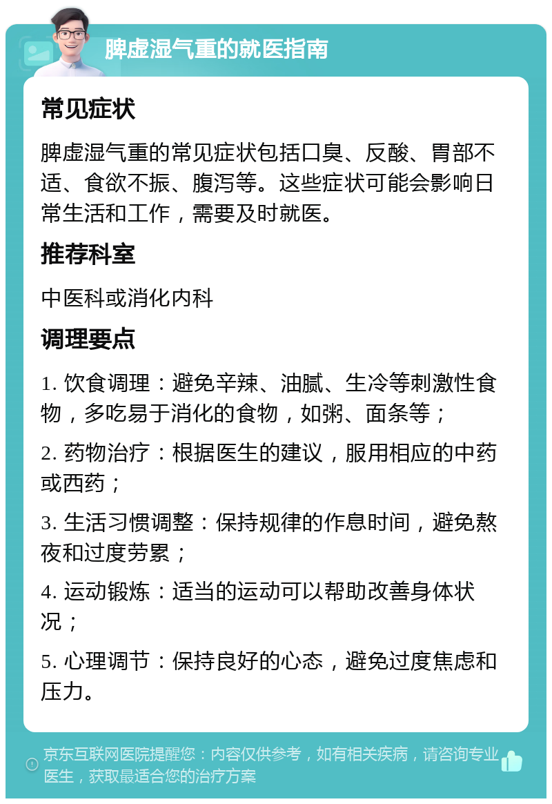 脾虚湿气重的就医指南 常见症状 脾虚湿气重的常见症状包括口臭、反酸、胃部不适、食欲不振、腹泻等。这些症状可能会影响日常生活和工作，需要及时就医。 推荐科室 中医科或消化内科 调理要点 1. 饮食调理：避免辛辣、油腻、生冷等刺激性食物，多吃易于消化的食物，如粥、面条等； 2. 药物治疗：根据医生的建议，服用相应的中药或西药； 3. 生活习惯调整：保持规律的作息时间，避免熬夜和过度劳累； 4. 运动锻炼：适当的运动可以帮助改善身体状况； 5. 心理调节：保持良好的心态，避免过度焦虑和压力。