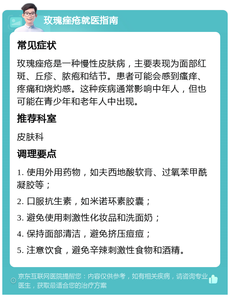 玫瑰痤疮就医指南 常见症状 玫瑰痤疮是一种慢性皮肤病，主要表现为面部红斑、丘疹、脓疱和结节。患者可能会感到瘙痒、疼痛和烧灼感。这种疾病通常影响中年人，但也可能在青少年和老年人中出现。 推荐科室 皮肤科 调理要点 1. 使用外用药物，如夫西地酸软膏、过氧苯甲酰凝胶等； 2. 口服抗生素，如米诺环素胶囊； 3. 避免使用刺激性化妆品和洗面奶； 4. 保持面部清洁，避免挤压痘痘； 5. 注意饮食，避免辛辣刺激性食物和酒精。