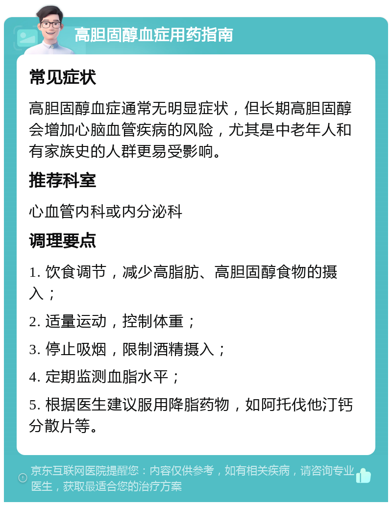 高胆固醇血症用药指南 常见症状 高胆固醇血症通常无明显症状，但长期高胆固醇会增加心脑血管疾病的风险，尤其是中老年人和有家族史的人群更易受影响。 推荐科室 心血管内科或内分泌科 调理要点 1. 饮食调节，减少高脂肪、高胆固醇食物的摄入； 2. 适量运动，控制体重； 3. 停止吸烟，限制酒精摄入； 4. 定期监测血脂水平； 5. 根据医生建议服用降脂药物，如阿托伐他汀钙分散片等。