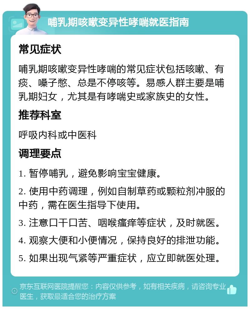 哺乳期咳嗽变异性哮喘就医指南 常见症状 哺乳期咳嗽变异性哮喘的常见症状包括咳嗽、有痰、嗓子憋、总是不停咳等。易感人群主要是哺乳期妇女，尤其是有哮喘史或家族史的女性。 推荐科室 呼吸内科或中医科 调理要点 1. 暂停哺乳，避免影响宝宝健康。 2. 使用中药调理，例如自制草药或颗粒剂冲服的中药，需在医生指导下使用。 3. 注意口干口苦、咽喉瘙痒等症状，及时就医。 4. 观察大便和小便情况，保持良好的排泄功能。 5. 如果出现气紧等严重症状，应立即就医处理。