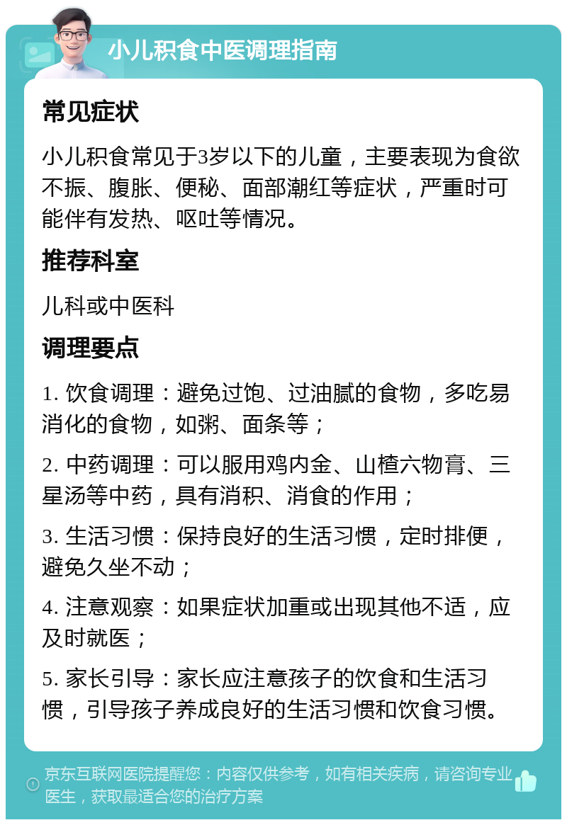 小儿积食中医调理指南 常见症状 小儿积食常见于3岁以下的儿童，主要表现为食欲不振、腹胀、便秘、面部潮红等症状，严重时可能伴有发热、呕吐等情况。 推荐科室 儿科或中医科 调理要点 1. 饮食调理：避免过饱、过油腻的食物，多吃易消化的食物，如粥、面条等； 2. 中药调理：可以服用鸡内金、山楂六物膏、三星汤等中药，具有消积、消食的作用； 3. 生活习惯：保持良好的生活习惯，定时排便，避免久坐不动； 4. 注意观察：如果症状加重或出现其他不适，应及时就医； 5. 家长引导：家长应注意孩子的饮食和生活习惯，引导孩子养成良好的生活习惯和饮食习惯。