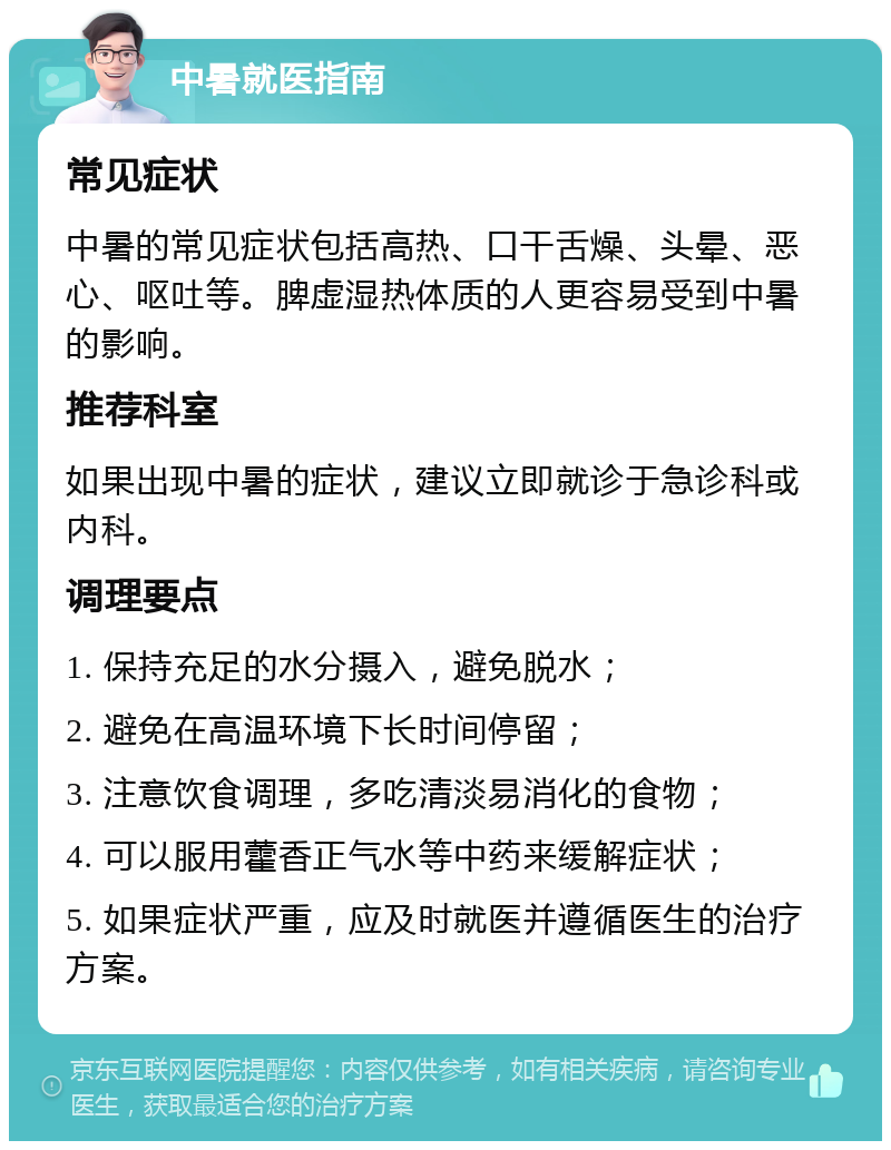 中暑就医指南 常见症状 中暑的常见症状包括高热、口干舌燥、头晕、恶心、呕吐等。脾虚湿热体质的人更容易受到中暑的影响。 推荐科室 如果出现中暑的症状，建议立即就诊于急诊科或内科。 调理要点 1. 保持充足的水分摄入，避免脱水； 2. 避免在高温环境下长时间停留； 3. 注意饮食调理，多吃清淡易消化的食物； 4. 可以服用藿香正气水等中药来缓解症状； 5. 如果症状严重，应及时就医并遵循医生的治疗方案。