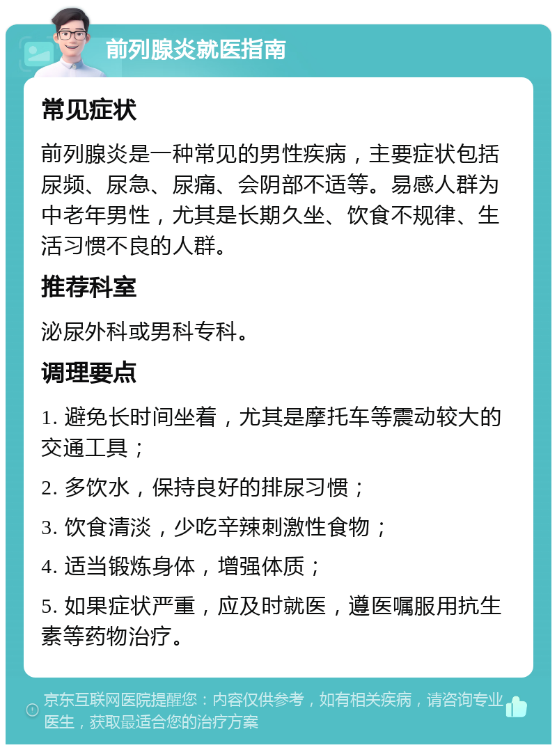 前列腺炎就医指南 常见症状 前列腺炎是一种常见的男性疾病，主要症状包括尿频、尿急、尿痛、会阴部不适等。易感人群为中老年男性，尤其是长期久坐、饮食不规律、生活习惯不良的人群。 推荐科室 泌尿外科或男科专科。 调理要点 1. 避免长时间坐着，尤其是摩托车等震动较大的交通工具； 2. 多饮水，保持良好的排尿习惯； 3. 饮食清淡，少吃辛辣刺激性食物； 4. 适当锻炼身体，增强体质； 5. 如果症状严重，应及时就医，遵医嘱服用抗生素等药物治疗。