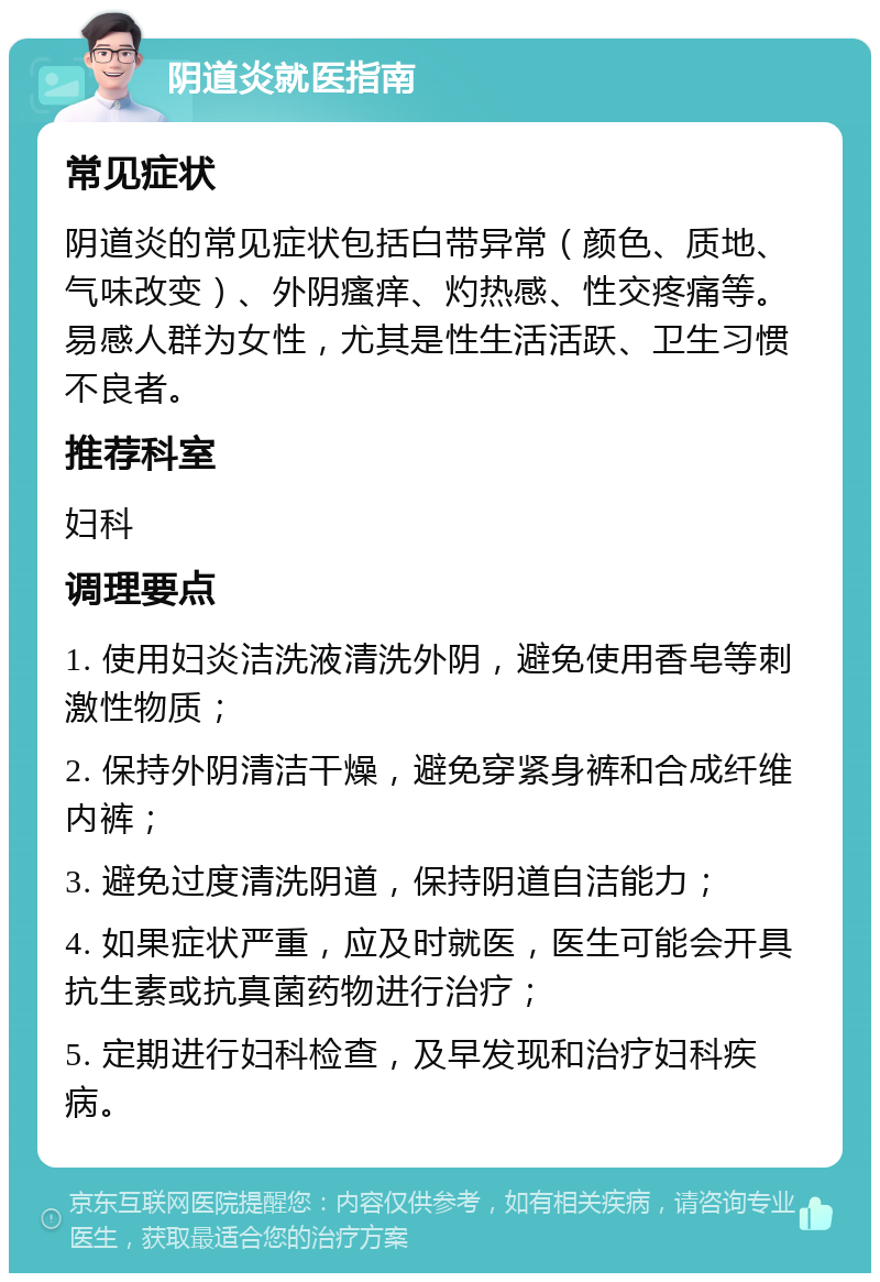 阴道炎就医指南 常见症状 阴道炎的常见症状包括白带异常（颜色、质地、气味改变）、外阴瘙痒、灼热感、性交疼痛等。易感人群为女性，尤其是性生活活跃、卫生习惯不良者。 推荐科室 妇科 调理要点 1. 使用妇炎洁洗液清洗外阴，避免使用香皂等刺激性物质； 2. 保持外阴清洁干燥，避免穿紧身裤和合成纤维内裤； 3. 避免过度清洗阴道，保持阴道自洁能力； 4. 如果症状严重，应及时就医，医生可能会开具抗生素或抗真菌药物进行治疗； 5. 定期进行妇科检查，及早发现和治疗妇科疾病。