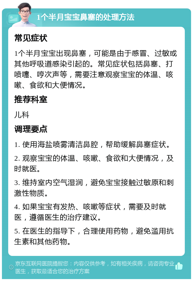 1个半月宝宝鼻塞的处理方法 常见症状 1个半月宝宝出现鼻塞，可能是由于感冒、过敏或其他呼吸道感染引起的。常见症状包括鼻塞、打喷嚏、哼次声等，需要注意观察宝宝的体温、咳嗽、食欲和大便情况。 推荐科室 儿科 调理要点 1. 使用海盐喷雾清洁鼻腔，帮助缓解鼻塞症状。 2. 观察宝宝的体温、咳嗽、食欲和大便情况，及时就医。 3. 维持室内空气湿润，避免宝宝接触过敏原和刺激性物质。 4. 如果宝宝有发热、咳嗽等症状，需要及时就医，遵循医生的治疗建议。 5. 在医生的指导下，合理使用药物，避免滥用抗生素和其他药物。