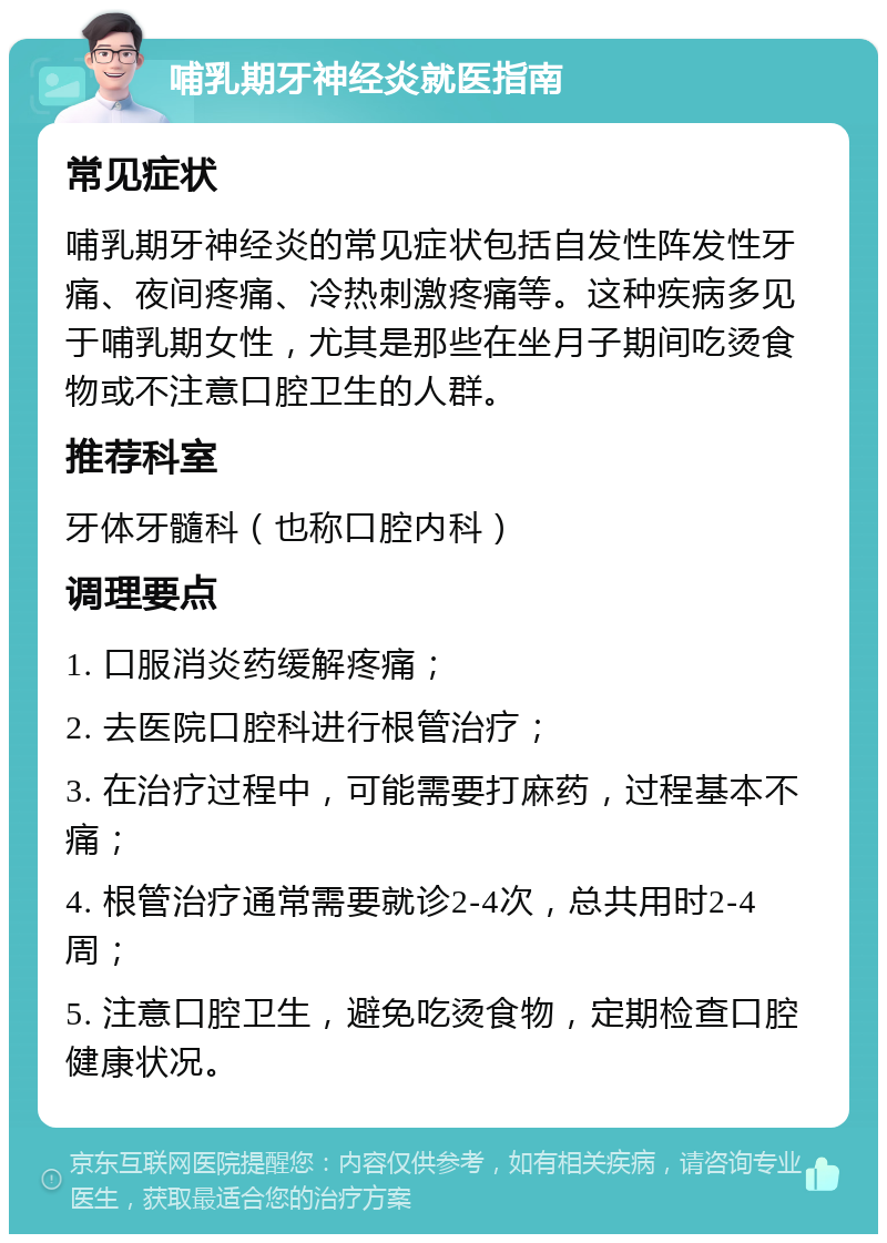 哺乳期牙神经炎就医指南 常见症状 哺乳期牙神经炎的常见症状包括自发性阵发性牙痛、夜间疼痛、冷热刺激疼痛等。这种疾病多见于哺乳期女性，尤其是那些在坐月子期间吃烫食物或不注意口腔卫生的人群。 推荐科室 牙体牙髓科（也称口腔内科） 调理要点 1. 口服消炎药缓解疼痛； 2. 去医院口腔科进行根管治疗； 3. 在治疗过程中，可能需要打麻药，过程基本不痛； 4. 根管治疗通常需要就诊2-4次，总共用时2-4周； 5. 注意口腔卫生，避免吃烫食物，定期检查口腔健康状况。