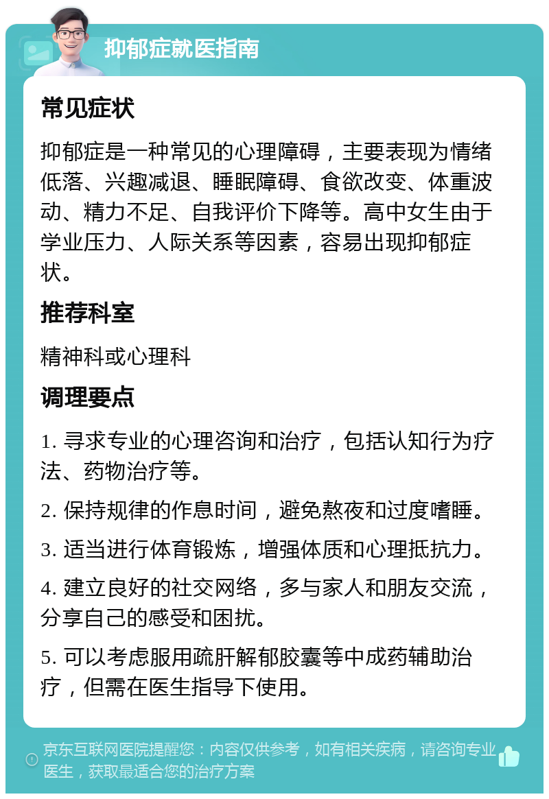 抑郁症就医指南 常见症状 抑郁症是一种常见的心理障碍，主要表现为情绪低落、兴趣减退、睡眠障碍、食欲改变、体重波动、精力不足、自我评价下降等。高中女生由于学业压力、人际关系等因素，容易出现抑郁症状。 推荐科室 精神科或心理科 调理要点 1. 寻求专业的心理咨询和治疗，包括认知行为疗法、药物治疗等。 2. 保持规律的作息时间，避免熬夜和过度嗜睡。 3. 适当进行体育锻炼，增强体质和心理抵抗力。 4. 建立良好的社交网络，多与家人和朋友交流，分享自己的感受和困扰。 5. 可以考虑服用疏肝解郁胶囊等中成药辅助治疗，但需在医生指导下使用。