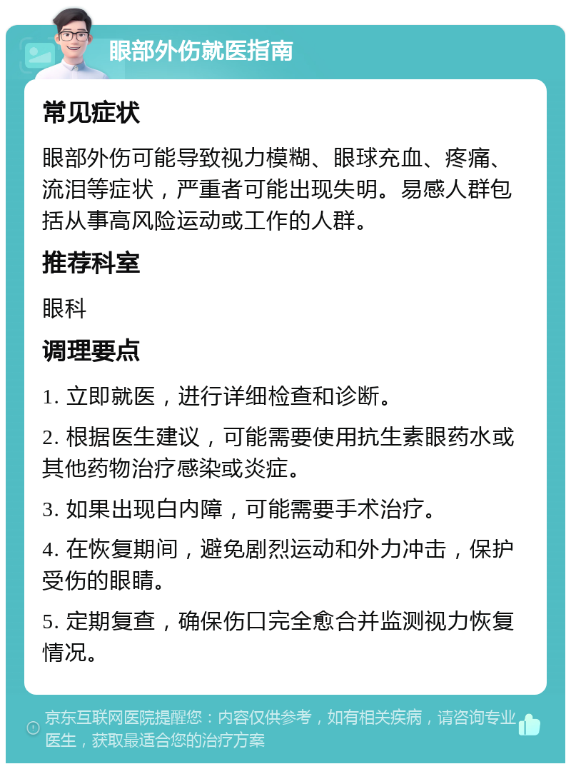 眼部外伤就医指南 常见症状 眼部外伤可能导致视力模糊、眼球充血、疼痛、流泪等症状，严重者可能出现失明。易感人群包括从事高风险运动或工作的人群。 推荐科室 眼科 调理要点 1. 立即就医，进行详细检查和诊断。 2. 根据医生建议，可能需要使用抗生素眼药水或其他药物治疗感染或炎症。 3. 如果出现白内障，可能需要手术治疗。 4. 在恢复期间，避免剧烈运动和外力冲击，保护受伤的眼睛。 5. 定期复查，确保伤口完全愈合并监测视力恢复情况。