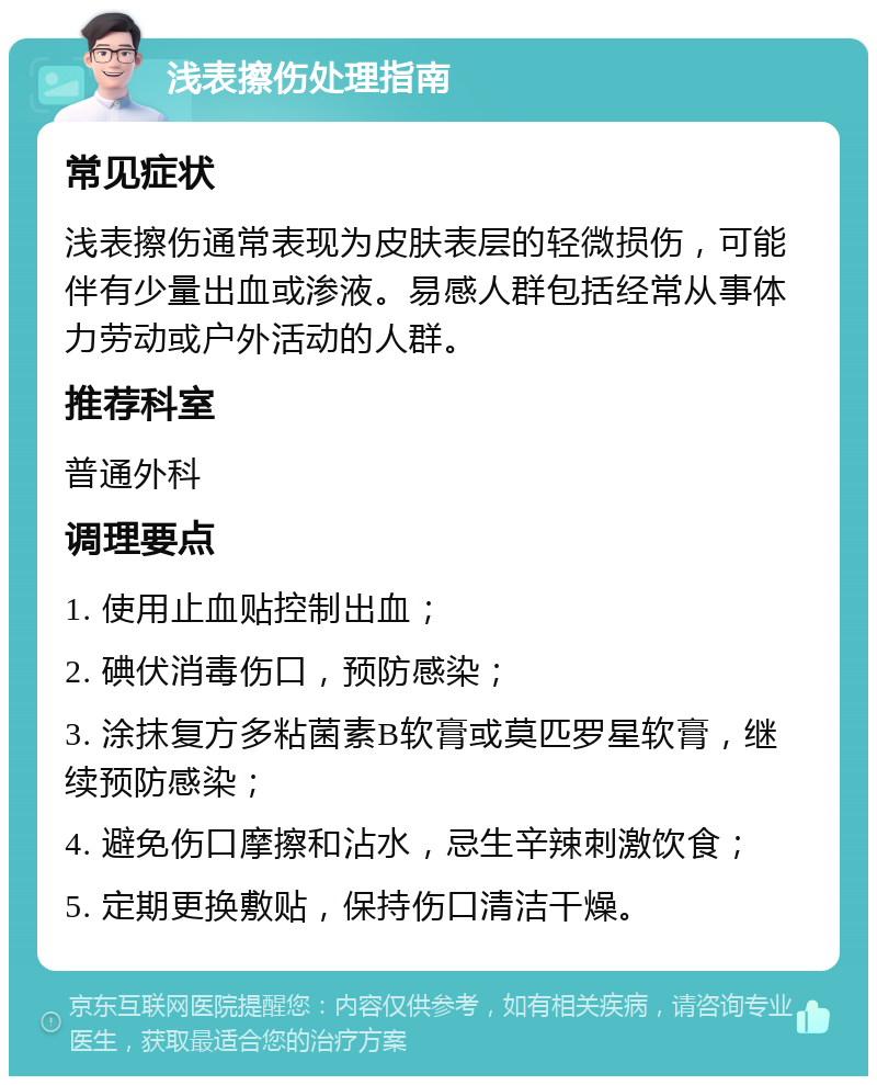 浅表擦伤处理指南 常见症状 浅表擦伤通常表现为皮肤表层的轻微损伤，可能伴有少量出血或渗液。易感人群包括经常从事体力劳动或户外活动的人群。 推荐科室 普通外科 调理要点 1. 使用止血贴控制出血； 2. 碘伏消毒伤口，预防感染； 3. 涂抹复方多粘菌素B软膏或莫匹罗星软膏，继续预防感染； 4. 避免伤口摩擦和沾水，忌生辛辣刺激饮食； 5. 定期更换敷贴，保持伤口清洁干燥。