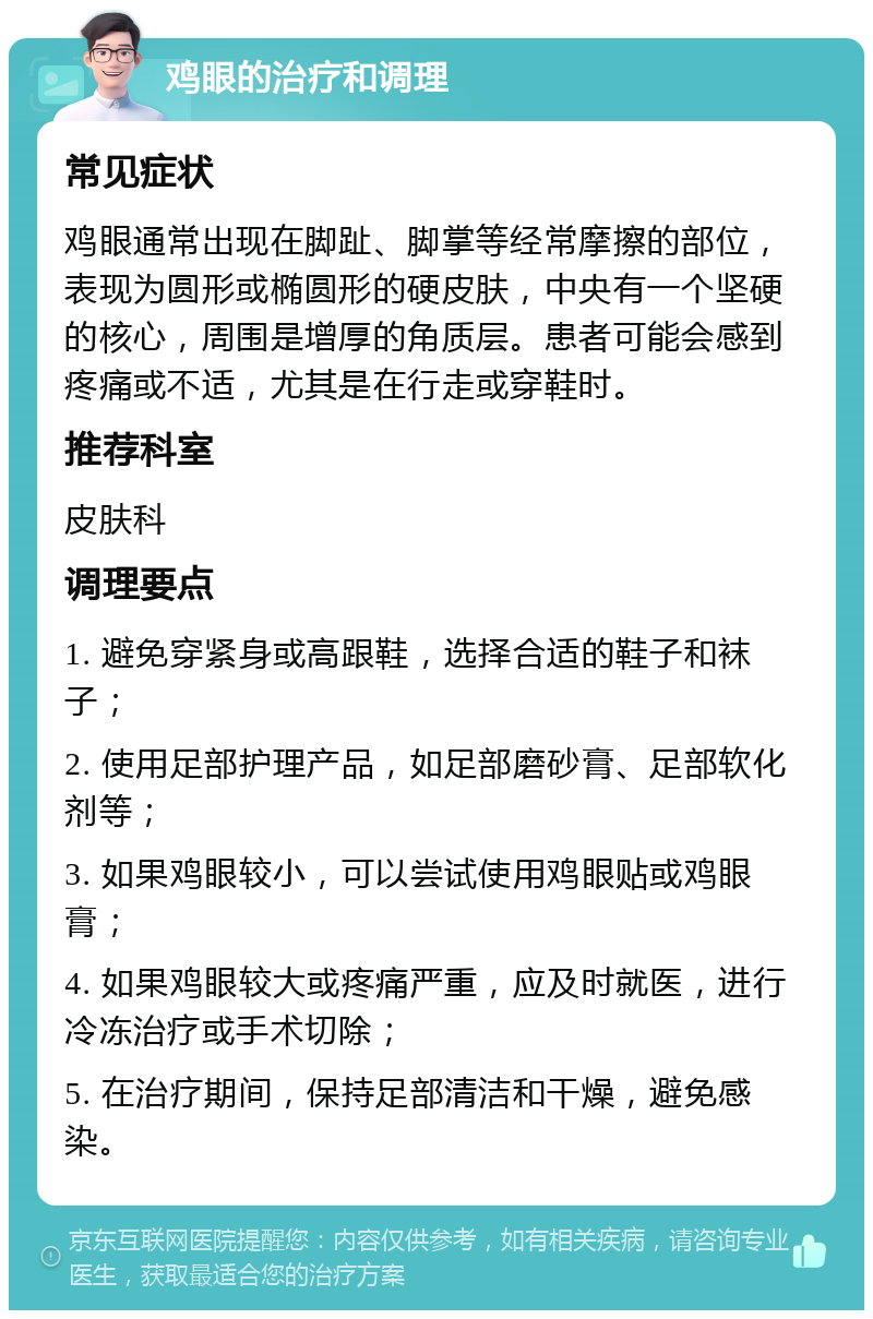 鸡眼的治疗和调理 常见症状 鸡眼通常出现在脚趾、脚掌等经常摩擦的部位，表现为圆形或椭圆形的硬皮肤，中央有一个坚硬的核心，周围是增厚的角质层。患者可能会感到疼痛或不适，尤其是在行走或穿鞋时。 推荐科室 皮肤科 调理要点 1. 避免穿紧身或高跟鞋，选择合适的鞋子和袜子； 2. 使用足部护理产品，如足部磨砂膏、足部软化剂等； 3. 如果鸡眼较小，可以尝试使用鸡眼贴或鸡眼膏； 4. 如果鸡眼较大或疼痛严重，应及时就医，进行冷冻治疗或手术切除； 5. 在治疗期间，保持足部清洁和干燥，避免感染。