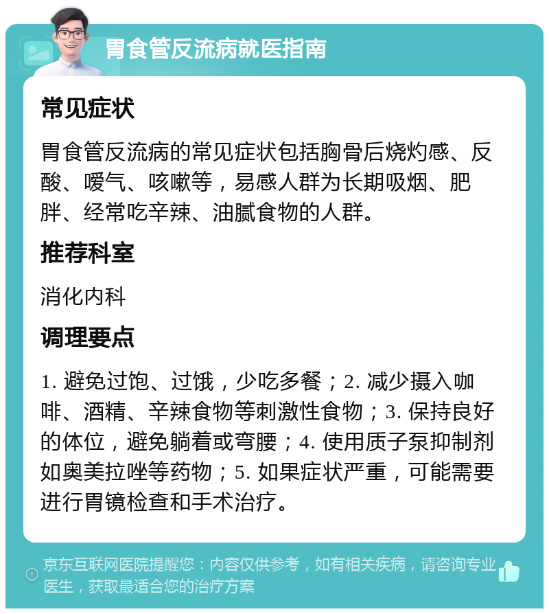 胃食管反流病就医指南 常见症状 胃食管反流病的常见症状包括胸骨后烧灼感、反酸、嗳气、咳嗽等，易感人群为长期吸烟、肥胖、经常吃辛辣、油腻食物的人群。 推荐科室 消化内科 调理要点 1. 避免过饱、过饿，少吃多餐；2. 减少摄入咖啡、酒精、辛辣食物等刺激性食物；3. 保持良好的体位，避免躺着或弯腰；4. 使用质子泵抑制剂如奥美拉唑等药物；5. 如果症状严重，可能需要进行胃镜检查和手术治疗。