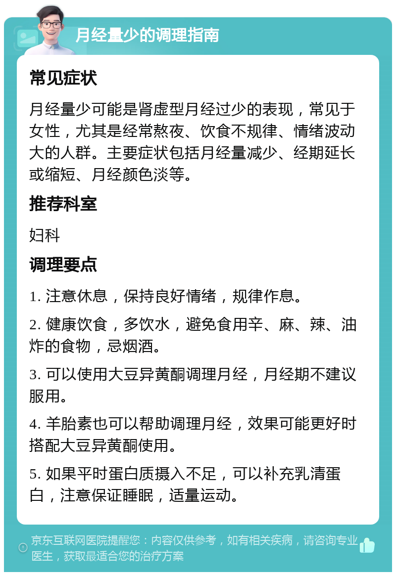 月经量少的调理指南 常见症状 月经量少可能是肾虚型月经过少的表现，常见于女性，尤其是经常熬夜、饮食不规律、情绪波动大的人群。主要症状包括月经量减少、经期延长或缩短、月经颜色淡等。 推荐科室 妇科 调理要点 1. 注意休息，保持良好情绪，规律作息。 2. 健康饮食，多饮水，避免食用辛、麻、辣、油炸的食物，忌烟酒。 3. 可以使用大豆异黄酮调理月经，月经期不建议服用。 4. 羊胎素也可以帮助调理月经，效果可能更好时搭配大豆异黄酮使用。 5. 如果平时蛋白质摄入不足，可以补充乳清蛋白，注意保证睡眠，适量运动。