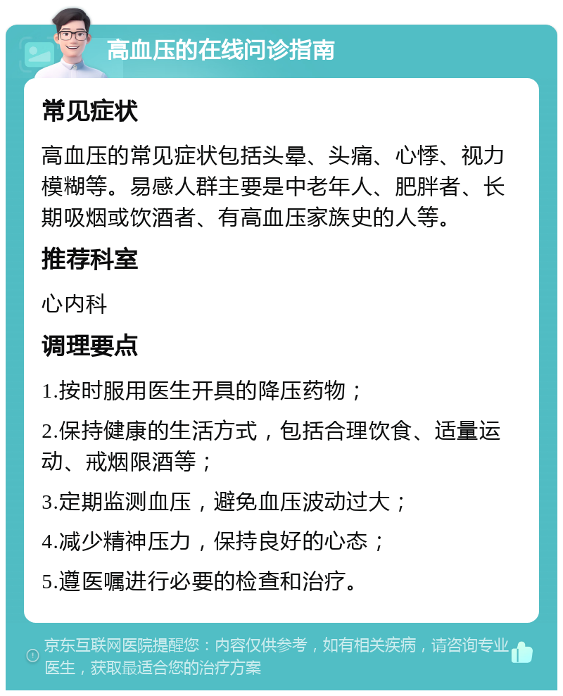 高血压的在线问诊指南 常见症状 高血压的常见症状包括头晕、头痛、心悸、视力模糊等。易感人群主要是中老年人、肥胖者、长期吸烟或饮酒者、有高血压家族史的人等。 推荐科室 心内科 调理要点 1.按时服用医生开具的降压药物； 2.保持健康的生活方式，包括合理饮食、适量运动、戒烟限酒等； 3.定期监测血压，避免血压波动过大； 4.减少精神压力，保持良好的心态； 5.遵医嘱进行必要的检查和治疗。