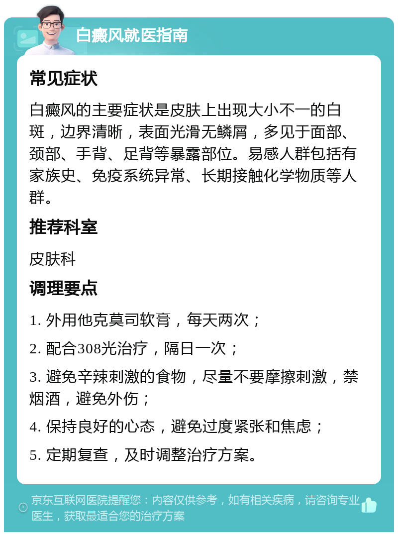 白癜风就医指南 常见症状 白癜风的主要症状是皮肤上出现大小不一的白斑，边界清晰，表面光滑无鳞屑，多见于面部、颈部、手背、足背等暴露部位。易感人群包括有家族史、免疫系统异常、长期接触化学物质等人群。 推荐科室 皮肤科 调理要点 1. 外用他克莫司软膏，每天两次； 2. 配合308光治疗，隔日一次； 3. 避免辛辣刺激的食物，尽量不要摩擦刺激，禁烟酒，避免外伤； 4. 保持良好的心态，避免过度紧张和焦虑； 5. 定期复查，及时调整治疗方案。