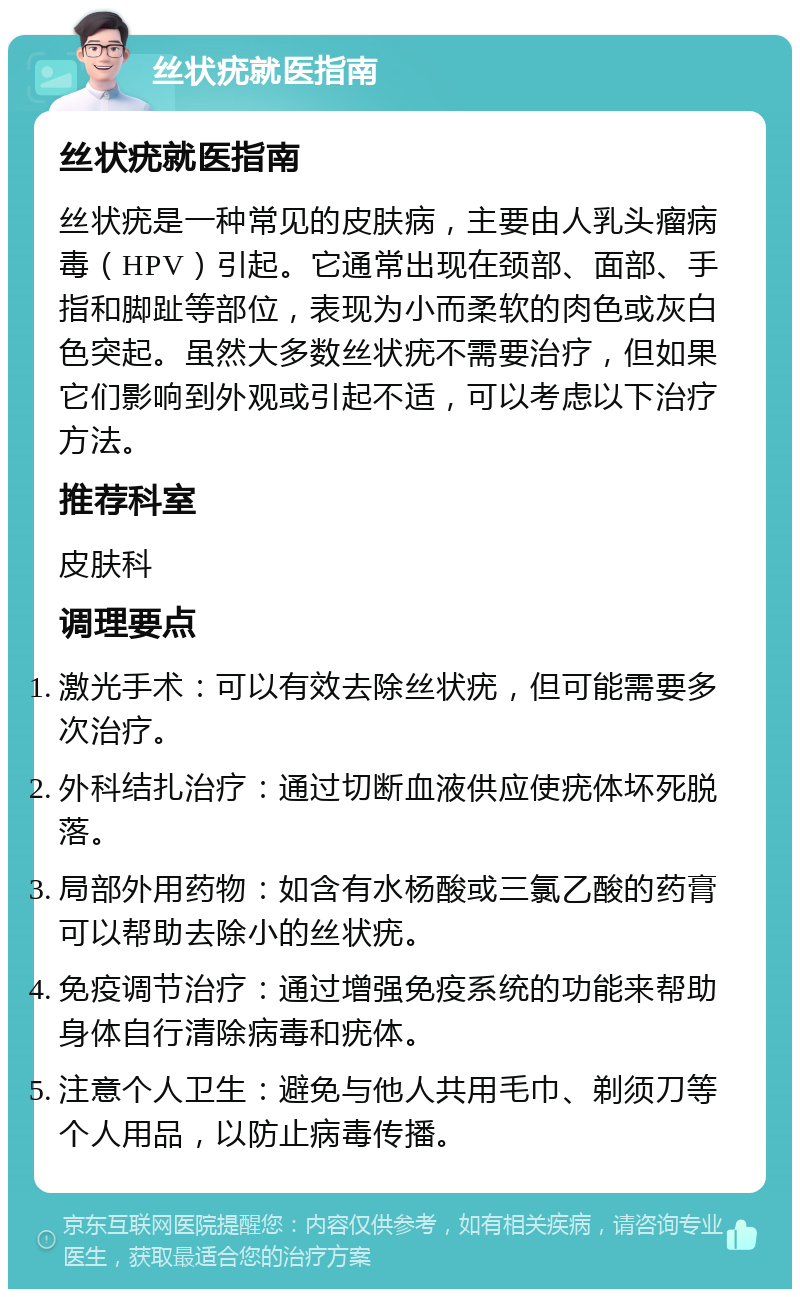 丝状疣就医指南 丝状疣就医指南 丝状疣是一种常见的皮肤病，主要由人乳头瘤病毒（HPV）引起。它通常出现在颈部、面部、手指和脚趾等部位，表现为小而柔软的肉色或灰白色突起。虽然大多数丝状疣不需要治疗，但如果它们影响到外观或引起不适，可以考虑以下治疗方法。 推荐科室 皮肤科 调理要点 激光手术：可以有效去除丝状疣，但可能需要多次治疗。 外科结扎治疗：通过切断血液供应使疣体坏死脱落。 局部外用药物：如含有水杨酸或三氯乙酸的药膏可以帮助去除小的丝状疣。 免疫调节治疗：通过增强免疫系统的功能来帮助身体自行清除病毒和疣体。 注意个人卫生：避免与他人共用毛巾、剃须刀等个人用品，以防止病毒传播。