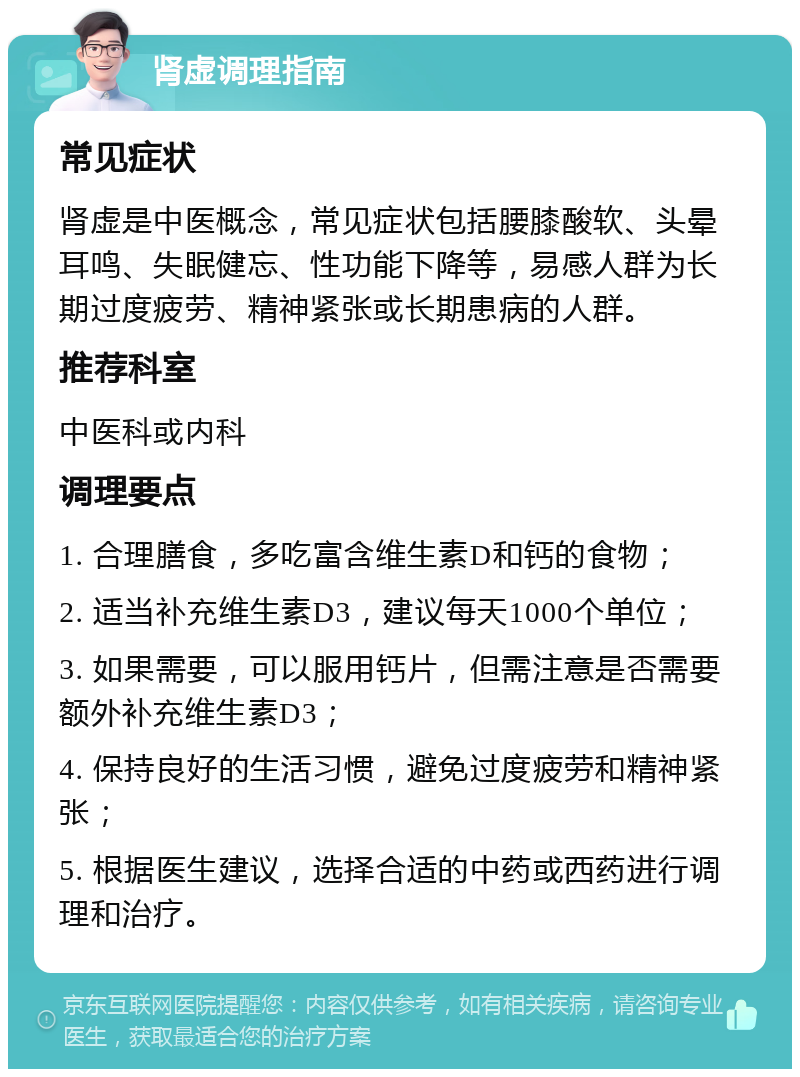 肾虚调理指南 常见症状 肾虚是中医概念，常见症状包括腰膝酸软、头晕耳鸣、失眠健忘、性功能下降等，易感人群为长期过度疲劳、精神紧张或长期患病的人群。 推荐科室 中医科或内科 调理要点 1. 合理膳食，多吃富含维生素D和钙的食物； 2. 适当补充维生素D3，建议每天1000个单位； 3. 如果需要，可以服用钙片，但需注意是否需要额外补充维生素D3； 4. 保持良好的生活习惯，避免过度疲劳和精神紧张； 5. 根据医生建议，选择合适的中药或西药进行调理和治疗。