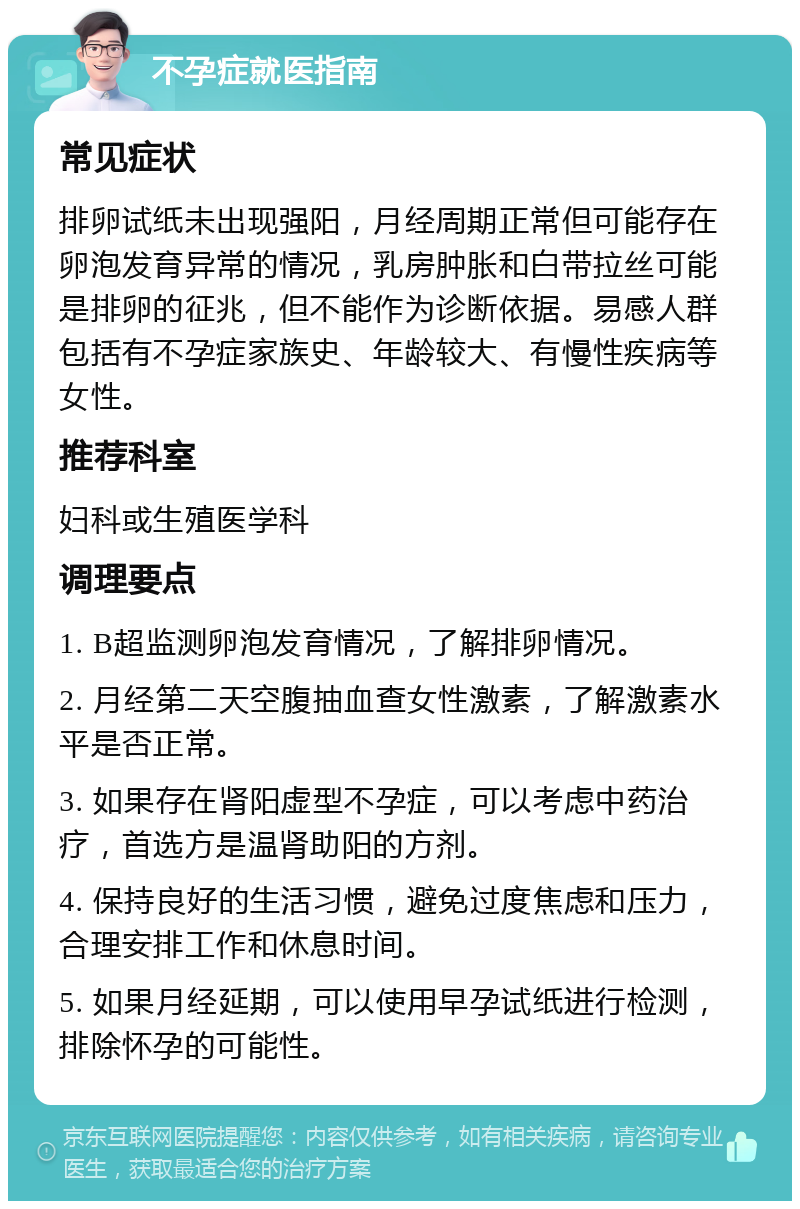 不孕症就医指南 常见症状 排卵试纸未出现强阳，月经周期正常但可能存在卵泡发育异常的情况，乳房肿胀和白带拉丝可能是排卵的征兆，但不能作为诊断依据。易感人群包括有不孕症家族史、年龄较大、有慢性疾病等女性。 推荐科室 妇科或生殖医学科 调理要点 1. B超监测卵泡发育情况，了解排卵情况。 2. 月经第二天空腹抽血查女性激素，了解激素水平是否正常。 3. 如果存在肾阳虚型不孕症，可以考虑中药治疗，首选方是温肾助阳的方剂。 4. 保持良好的生活习惯，避免过度焦虑和压力，合理安排工作和休息时间。 5. 如果月经延期，可以使用早孕试纸进行检测，排除怀孕的可能性。