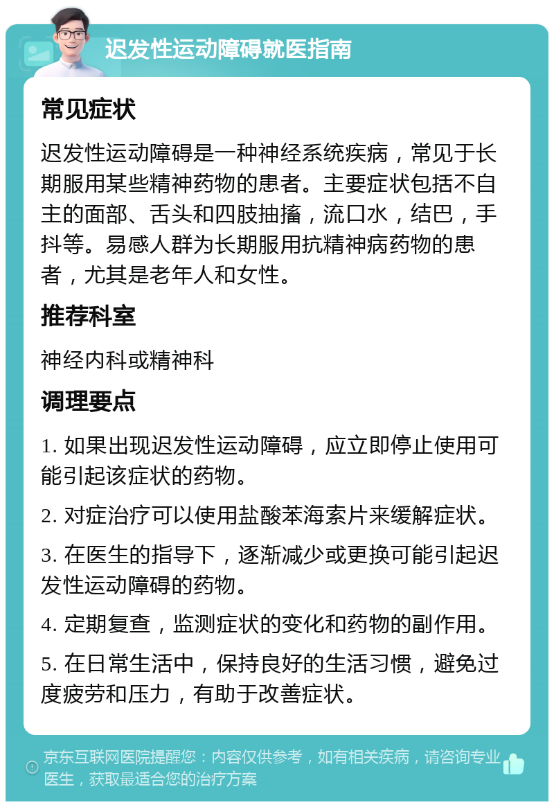 迟发性运动障碍就医指南 常见症状 迟发性运动障碍是一种神经系统疾病，常见于长期服用某些精神药物的患者。主要症状包括不自主的面部、舌头和四肢抽搐，流口水，结巴，手抖等。易感人群为长期服用抗精神病药物的患者，尤其是老年人和女性。 推荐科室 神经内科或精神科 调理要点 1. 如果出现迟发性运动障碍，应立即停止使用可能引起该症状的药物。 2. 对症治疗可以使用盐酸苯海索片来缓解症状。 3. 在医生的指导下，逐渐减少或更换可能引起迟发性运动障碍的药物。 4. 定期复查，监测症状的变化和药物的副作用。 5. 在日常生活中，保持良好的生活习惯，避免过度疲劳和压力，有助于改善症状。