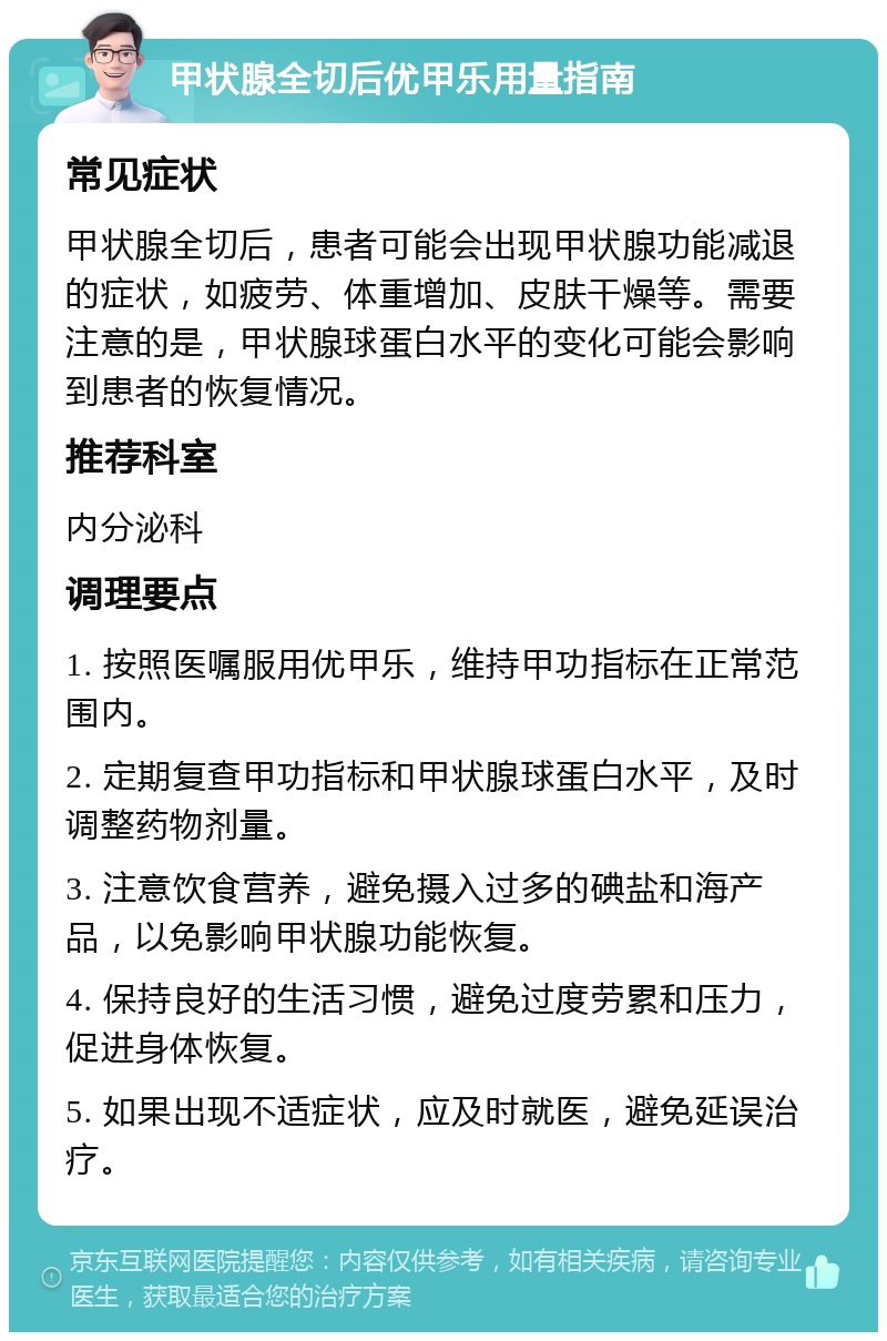 甲状腺全切后优甲乐用量指南 常见症状 甲状腺全切后，患者可能会出现甲状腺功能减退的症状，如疲劳、体重增加、皮肤干燥等。需要注意的是，甲状腺球蛋白水平的变化可能会影响到患者的恢复情况。 推荐科室 内分泌科 调理要点 1. 按照医嘱服用优甲乐，维持甲功指标在正常范围内。 2. 定期复查甲功指标和甲状腺球蛋白水平，及时调整药物剂量。 3. 注意饮食营养，避免摄入过多的碘盐和海产品，以免影响甲状腺功能恢复。 4. 保持良好的生活习惯，避免过度劳累和压力，促进身体恢复。 5. 如果出现不适症状，应及时就医，避免延误治疗。