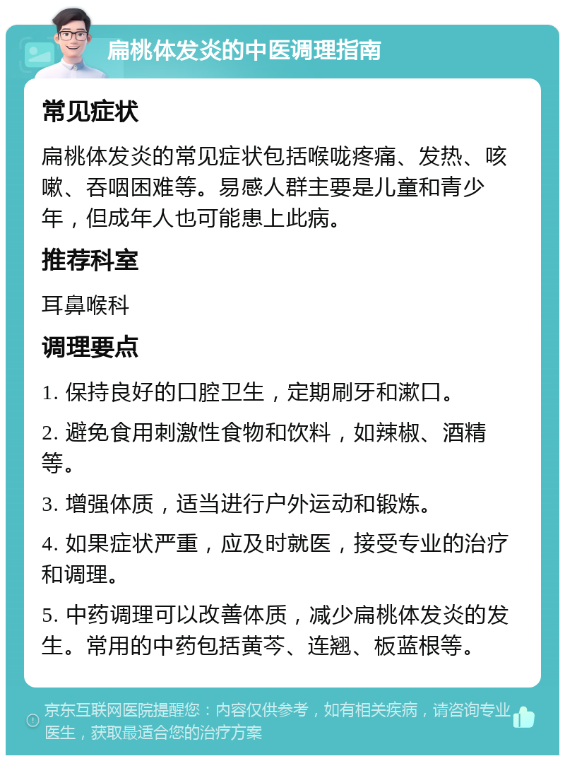 扁桃体发炎的中医调理指南 常见症状 扁桃体发炎的常见症状包括喉咙疼痛、发热、咳嗽、吞咽困难等。易感人群主要是儿童和青少年，但成年人也可能患上此病。 推荐科室 耳鼻喉科 调理要点 1. 保持良好的口腔卫生，定期刷牙和漱口。 2. 避免食用刺激性食物和饮料，如辣椒、酒精等。 3. 增强体质，适当进行户外运动和锻炼。 4. 如果症状严重，应及时就医，接受专业的治疗和调理。 5. 中药调理可以改善体质，减少扁桃体发炎的发生。常用的中药包括黄芩、连翘、板蓝根等。