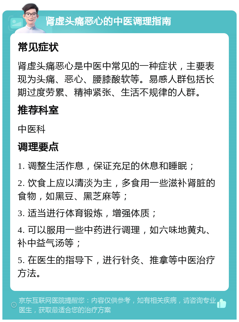 肾虚头痛恶心的中医调理指南 常见症状 肾虚头痛恶心是中医中常见的一种症状，主要表现为头痛、恶心、腰膝酸软等。易感人群包括长期过度劳累、精神紧张、生活不规律的人群。 推荐科室 中医科 调理要点 1. 调整生活作息，保证充足的休息和睡眠； 2. 饮食上应以清淡为主，多食用一些滋补肾脏的食物，如黑豆、黑芝麻等； 3. 适当进行体育锻炼，增强体质； 4. 可以服用一些中药进行调理，如六味地黄丸、补中益气汤等； 5. 在医生的指导下，进行针灸、推拿等中医治疗方法。