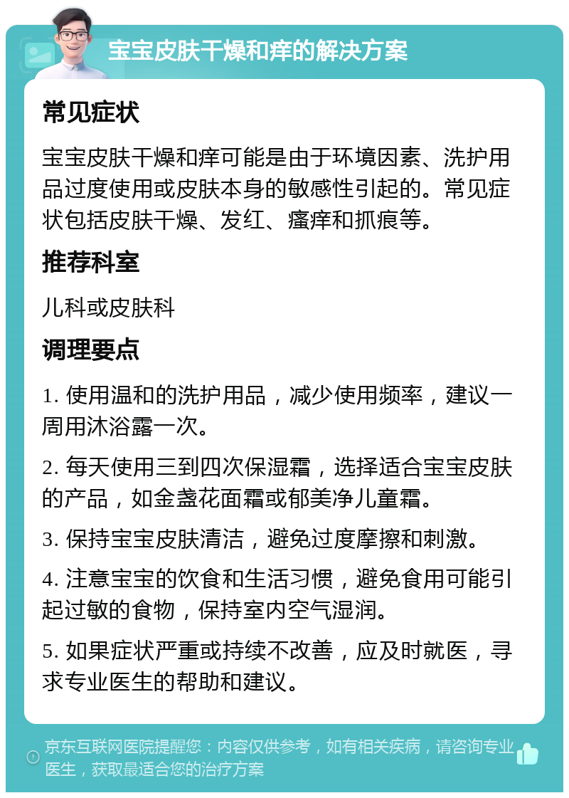 宝宝皮肤干燥和痒的解决方案 常见症状 宝宝皮肤干燥和痒可能是由于环境因素、洗护用品过度使用或皮肤本身的敏感性引起的。常见症状包括皮肤干燥、发红、瘙痒和抓痕等。 推荐科室 儿科或皮肤科 调理要点 1. 使用温和的洗护用品，减少使用频率，建议一周用沐浴露一次。 2. 每天使用三到四次保湿霜，选择适合宝宝皮肤的产品，如金盏花面霜或郁美净儿童霜。 3. 保持宝宝皮肤清洁，避免过度摩擦和刺激。 4. 注意宝宝的饮食和生活习惯，避免食用可能引起过敏的食物，保持室内空气湿润。 5. 如果症状严重或持续不改善，应及时就医，寻求专业医生的帮助和建议。