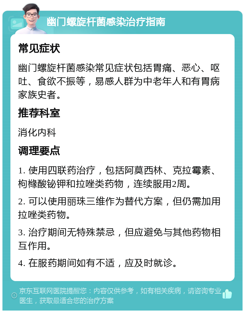 幽门螺旋杆菌感染治疗指南 常见症状 幽门螺旋杆菌感染常见症状包括胃痛、恶心、呕吐、食欲不振等，易感人群为中老年人和有胃病家族史者。 推荐科室 消化内科 调理要点 1. 使用四联药治疗，包括阿莫西林、克拉霉素、枸橼酸铋钾和拉唑类药物，连续服用2周。 2. 可以使用丽珠三维作为替代方案，但仍需加用拉唑类药物。 3. 治疗期间无特殊禁忌，但应避免与其他药物相互作用。 4. 在服药期间如有不适，应及时就诊。