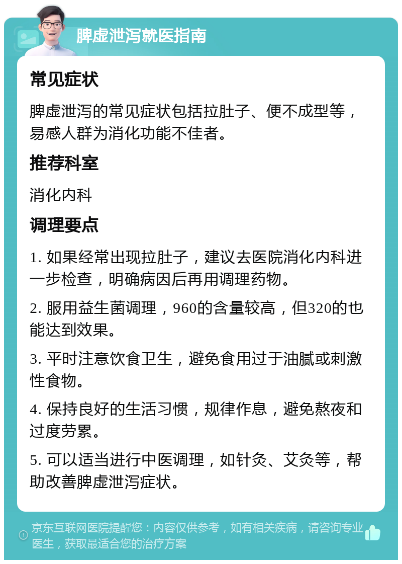 脾虚泄泻就医指南 常见症状 脾虚泄泻的常见症状包括拉肚子、便不成型等，易感人群为消化功能不佳者。 推荐科室 消化内科 调理要点 1. 如果经常出现拉肚子，建议去医院消化内科进一步检查，明确病因后再用调理药物。 2. 服用益生菌调理，960的含量较高，但320的也能达到效果。 3. 平时注意饮食卫生，避免食用过于油腻或刺激性食物。 4. 保持良好的生活习惯，规律作息，避免熬夜和过度劳累。 5. 可以适当进行中医调理，如针灸、艾灸等，帮助改善脾虚泄泻症状。