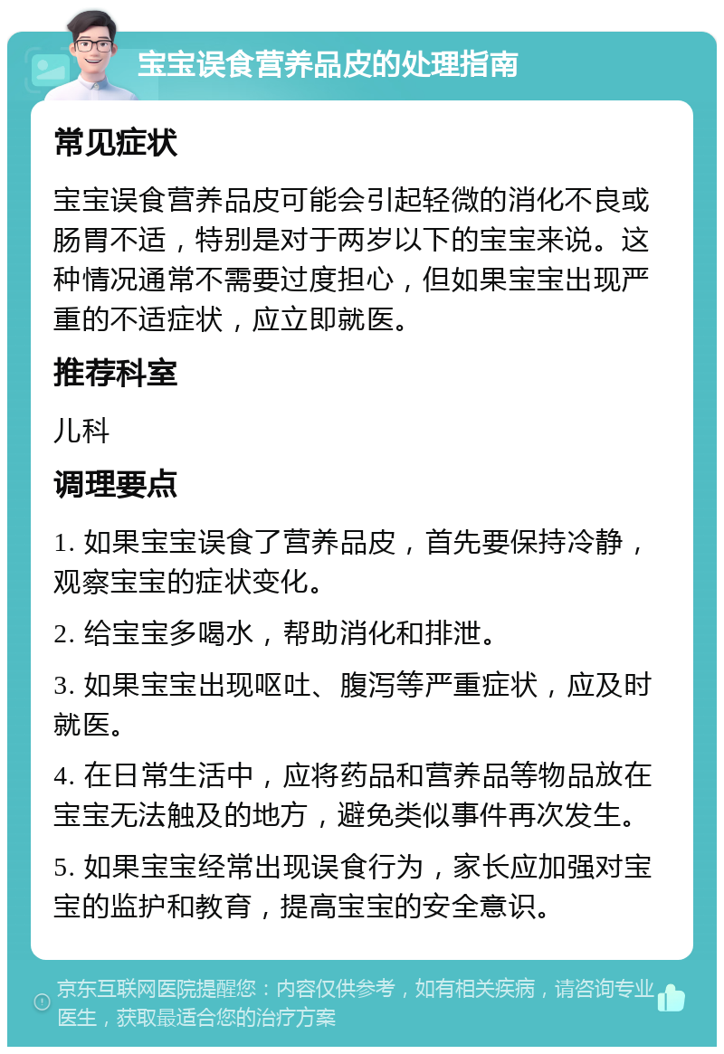 宝宝误食营养品皮的处理指南 常见症状 宝宝误食营养品皮可能会引起轻微的消化不良或肠胃不适，特别是对于两岁以下的宝宝来说。这种情况通常不需要过度担心，但如果宝宝出现严重的不适症状，应立即就医。 推荐科室 儿科 调理要点 1. 如果宝宝误食了营养品皮，首先要保持冷静，观察宝宝的症状变化。 2. 给宝宝多喝水，帮助消化和排泄。 3. 如果宝宝出现呕吐、腹泻等严重症状，应及时就医。 4. 在日常生活中，应将药品和营养品等物品放在宝宝无法触及的地方，避免类似事件再次发生。 5. 如果宝宝经常出现误食行为，家长应加强对宝宝的监护和教育，提高宝宝的安全意识。