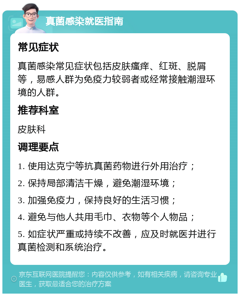 真菌感染就医指南 常见症状 真菌感染常见症状包括皮肤瘙痒、红斑、脱屑等，易感人群为免疫力较弱者或经常接触潮湿环境的人群。 推荐科室 皮肤科 调理要点 1. 使用达克宁等抗真菌药物进行外用治疗； 2. 保持局部清洁干燥，避免潮湿环境； 3. 加强免疫力，保持良好的生活习惯； 4. 避免与他人共用毛巾、衣物等个人物品； 5. 如症状严重或持续不改善，应及时就医并进行真菌检测和系统治疗。