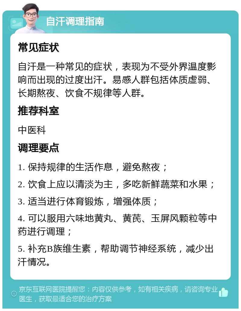 自汗调理指南 常见症状 自汗是一种常见的症状，表现为不受外界温度影响而出现的过度出汗。易感人群包括体质虚弱、长期熬夜、饮食不规律等人群。 推荐科室 中医科 调理要点 1. 保持规律的生活作息，避免熬夜； 2. 饮食上应以清淡为主，多吃新鲜蔬菜和水果； 3. 适当进行体育锻炼，增强体质； 4. 可以服用六味地黄丸、黄芪、玉屏风颗粒等中药进行调理； 5. 补充B族维生素，帮助调节神经系统，减少出汗情况。