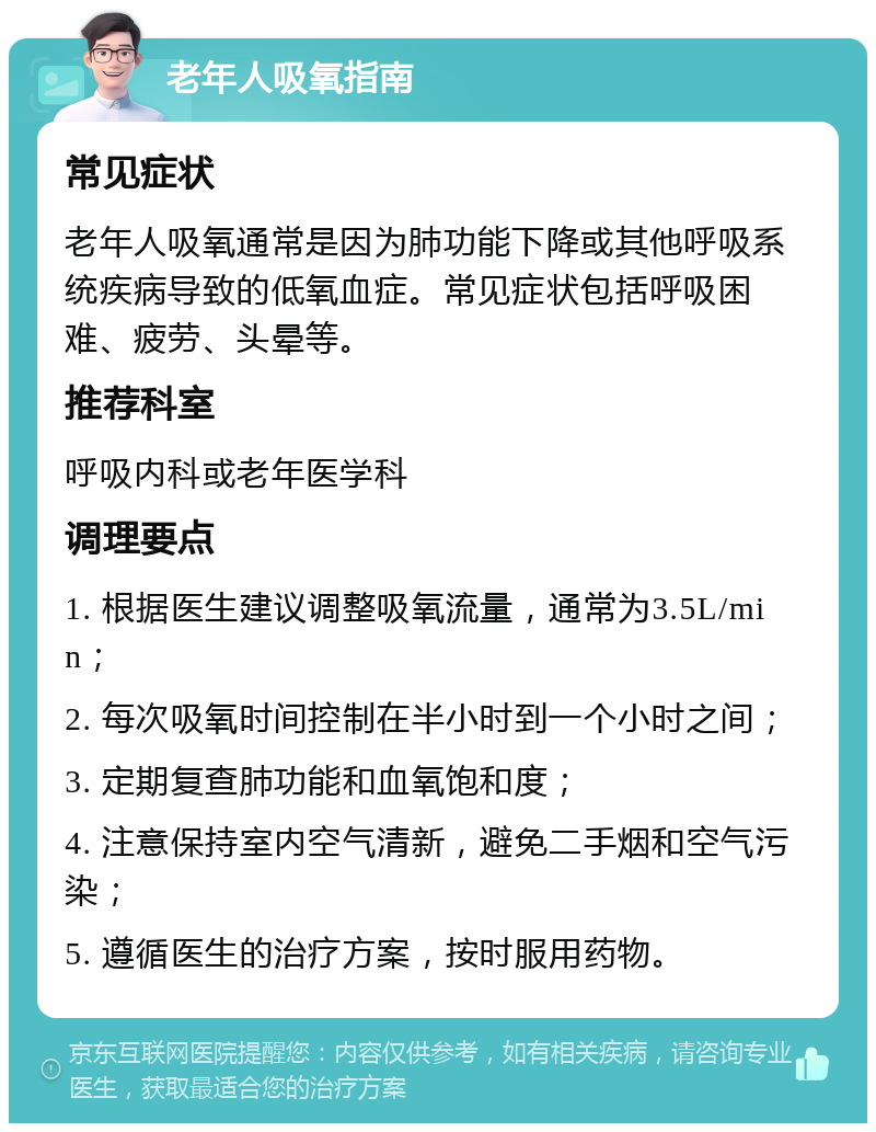 老年人吸氧指南 常见症状 老年人吸氧通常是因为肺功能下降或其他呼吸系统疾病导致的低氧血症。常见症状包括呼吸困难、疲劳、头晕等。 推荐科室 呼吸内科或老年医学科 调理要点 1. 根据医生建议调整吸氧流量，通常为3.5L/min； 2. 每次吸氧时间控制在半小时到一个小时之间； 3. 定期复查肺功能和血氧饱和度； 4. 注意保持室内空气清新，避免二手烟和空气污染； 5. 遵循医生的治疗方案，按时服用药物。