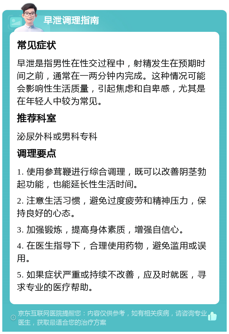 早泄调理指南 常见症状 早泄是指男性在性交过程中，射精发生在预期时间之前，通常在一两分钟内完成。这种情况可能会影响性生活质量，引起焦虑和自卑感，尤其是在年轻人中较为常见。 推荐科室 泌尿外科或男科专科 调理要点 1. 使用参茸鞭进行综合调理，既可以改善阴茎勃起功能，也能延长性生活时间。 2. 注意生活习惯，避免过度疲劳和精神压力，保持良好的心态。 3. 加强锻炼，提高身体素质，增强自信心。 4. 在医生指导下，合理使用药物，避免滥用或误用。 5. 如果症状严重或持续不改善，应及时就医，寻求专业的医疗帮助。