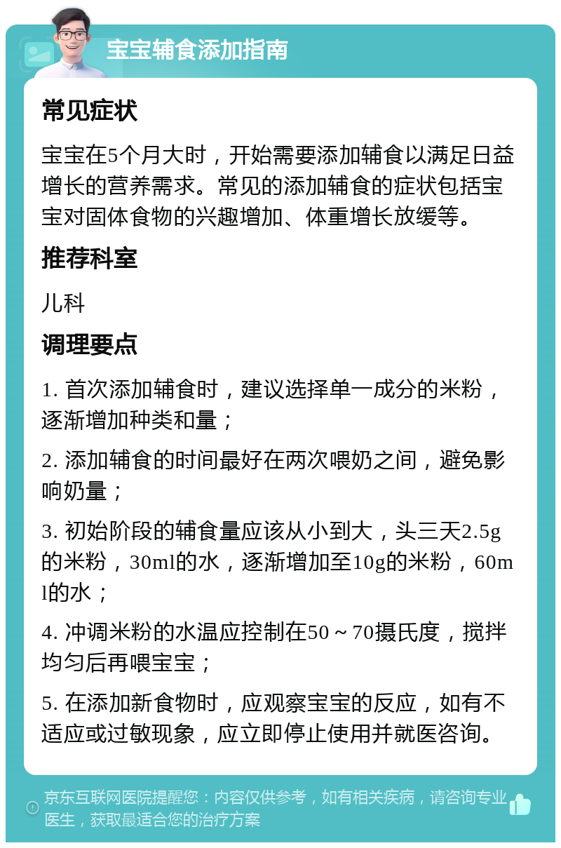 宝宝辅食添加指南 常见症状 宝宝在5个月大时，开始需要添加辅食以满足日益增长的营养需求。常见的添加辅食的症状包括宝宝对固体食物的兴趣增加、体重增长放缓等。 推荐科室 儿科 调理要点 1. 首次添加辅食时，建议选择单一成分的米粉，逐渐增加种类和量； 2. 添加辅食的时间最好在两次喂奶之间，避免影响奶量； 3. 初始阶段的辅食量应该从小到大，头三天2.5g的米粉，30ml的水，逐渐增加至10g的米粉，60ml的水； 4. 冲调米粉的水温应控制在50～70摄氏度，搅拌均匀后再喂宝宝； 5. 在添加新食物时，应观察宝宝的反应，如有不适应或过敏现象，应立即停止使用并就医咨询。